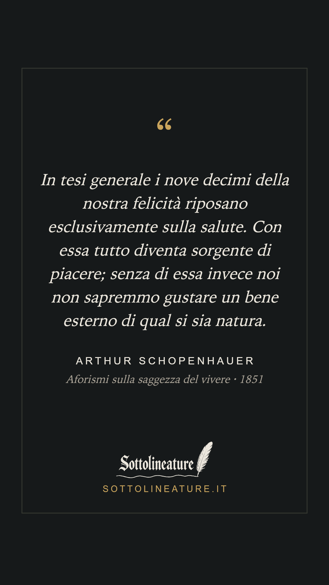 «In tesi generale i nove decimi della nostra felicità riposano esclusivamente sulla salute. Con essa tutto diventa sorgente di piacere; senza di essa invece noi non sapremmo gustare un bene esterno di qual si sia natura.» — Arthur Schopenhauer, Aforismi sulla saggezza del vivere (1851). Grafica Sottolineature, versione scura.