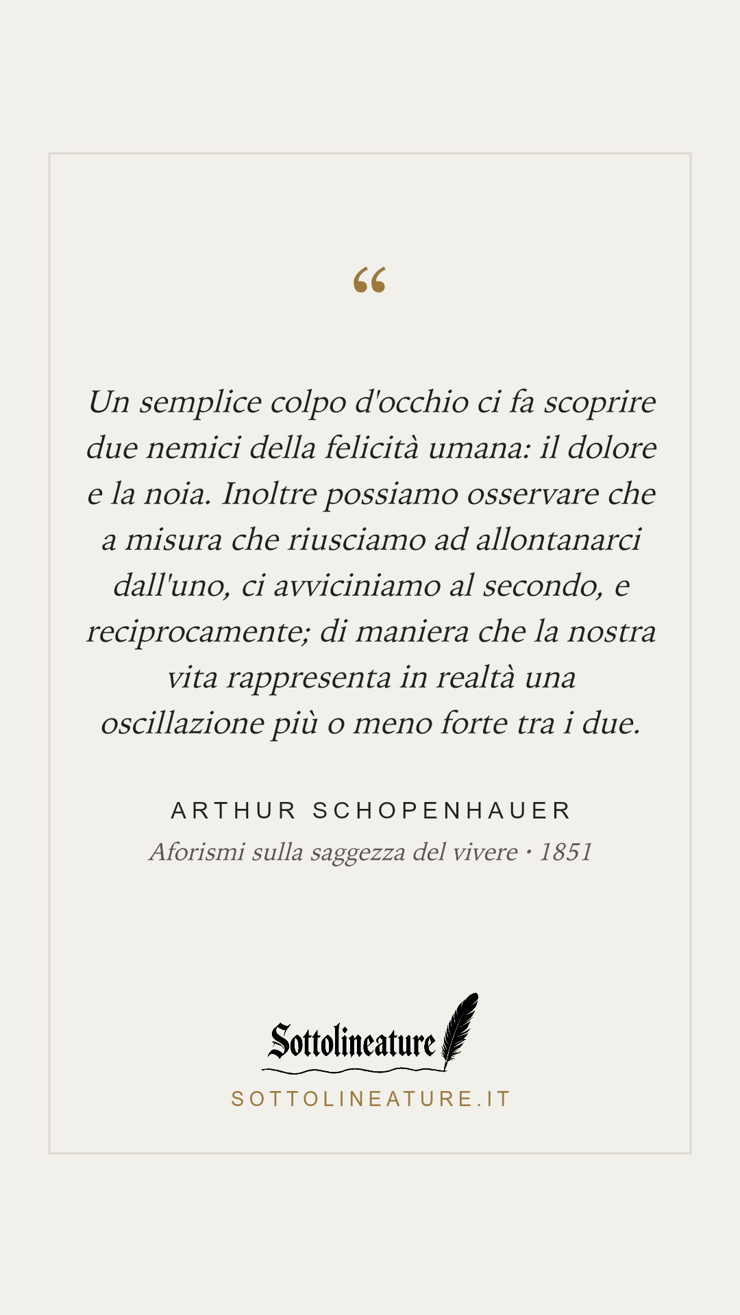 «Un semplice colpo d'occhio ci fa scoprire due nemici della felicità umana: il dolore e la noia. Inoltre possiamo osservare che a misura che riusciamo ad allontanarci dall'uno, ci avviciniamo al secondo, e reciprocamente; di maniera che la nostra vita rappresenta in realtà una oscillazione più o meno forte tra i due.» — Arthur Schopenhauer, Aforismi sulla saggezza del vivere (1851). Grafica Sottolineature, versione chiara.