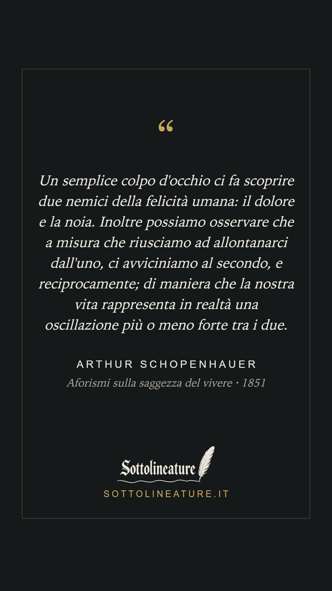 «Un semplice colpo d'occhio ci fa scoprire due nemici della felicità umana: il dolore e la noia. Inoltre possiamo osservare che a misura che riusciamo ad allontanarci dall'uno, ci avviciniamo al secondo, e reciprocamente; di maniera che la nostra vita rappresenta in realtà una oscillazione più o meno forte tra i due.» — Arthur Schopenhauer, Aforismi sulla saggezza del vivere (1851). Grafica Sottolineature, versione scura.
