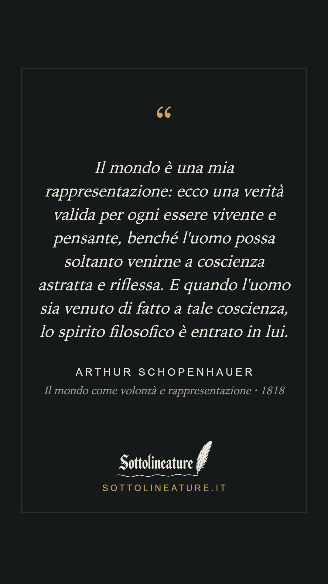 «Il mondo è una mia rappresentazione: ecco una verità valida per ogni essere vivente e pensante, benché l'uomo possa soltanto venirne a coscienza astratta e riflessa. E quando l'uomo sia venuto di fatto a tale coscienza, lo spirito filosofico è entrato in lui.» — Arthur Schopenhauer, Il mondo come volontà e rappresentazione (1818). Grafica Sottolineature, versione scura.