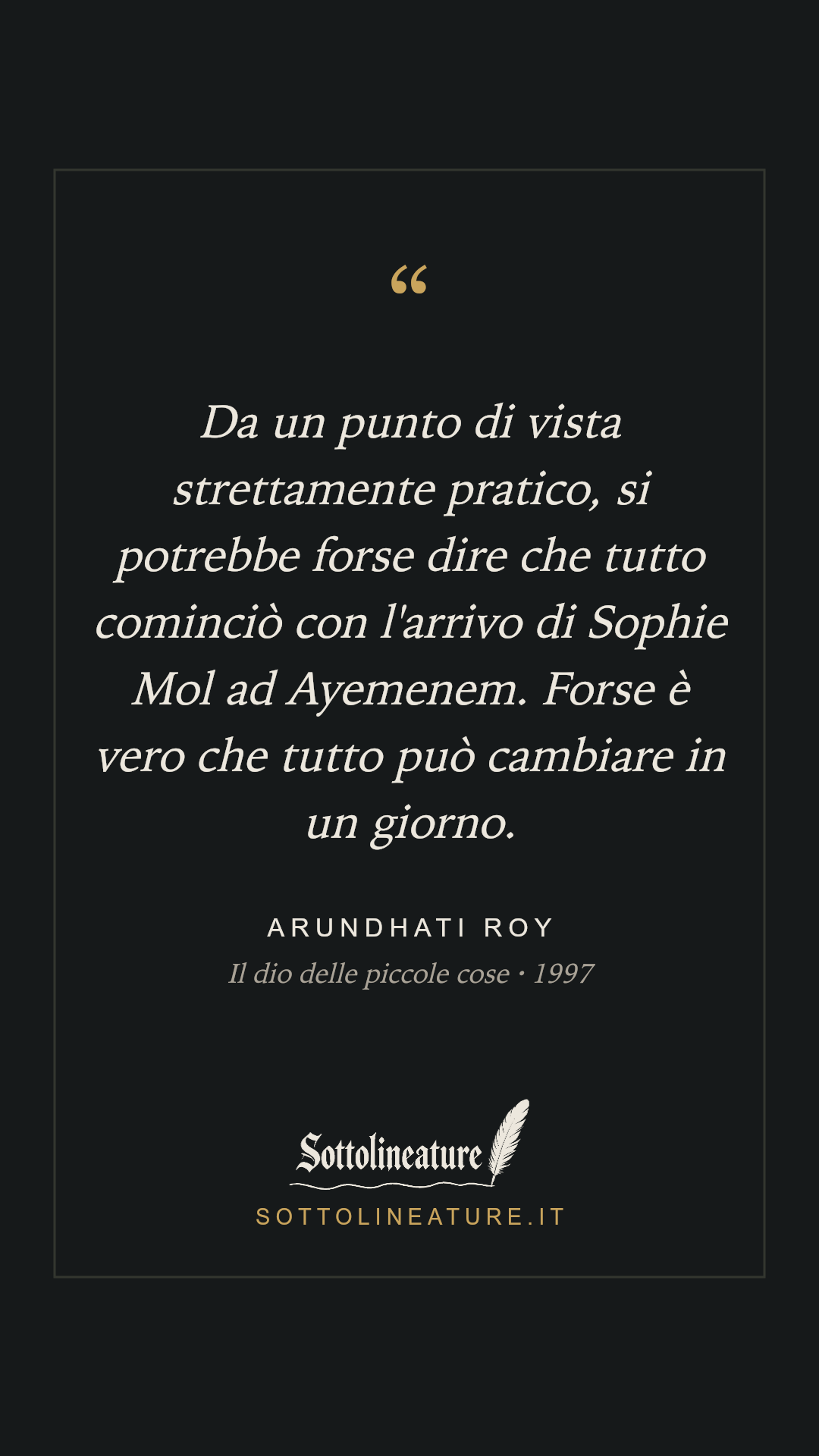 «Da un punto di vista strettamente pratico, si potrebbe forse dire che tutto cominciò con l'arrivo di Sophie Mol ad Ayemenem. Forse è vero che tutto può cambiare in un giorno.» — Arundhati Roy, Il dio delle piccole cose (1997). Grafica Sottolineature, versione scura.