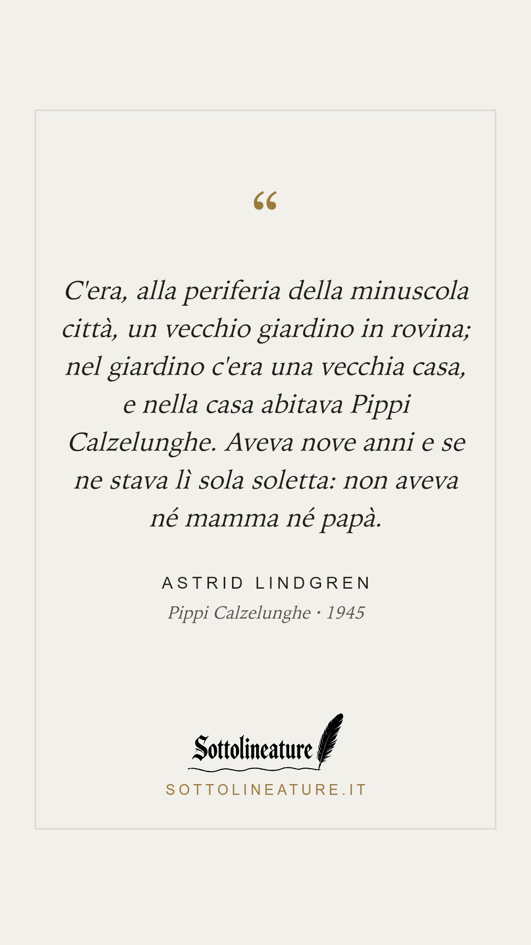 «C'era, alla periferia della minuscola città, un vecchio giardino in rovina; nel giardino c'era una vecchia casa, e nella casa abitava Pippi Calzelunghe. Aveva nove anni e se ne stava lì sola soletta: non aveva né mamma né papà.» — Astrid Lindgren, Pippi Calzelunghe (1945). Grafica Sottolineature, versione chiara.