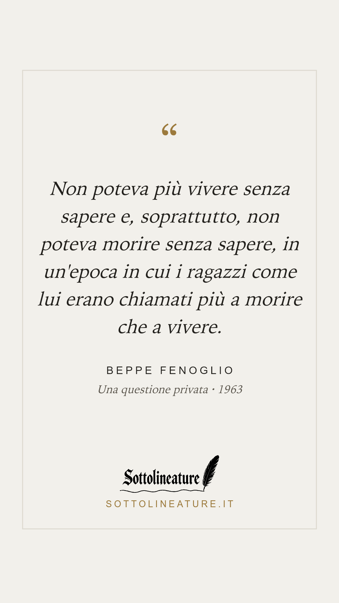 «Non poteva più vivere senza sapere e, soprattutto, non poteva morire senza sapere, in un'epoca in cui i ragazzi come lui erano chiamati più a morire che a vivere.» — Beppe Fenoglio, Una questione privata (1963). Grafica Sottolineature, versione chiara.