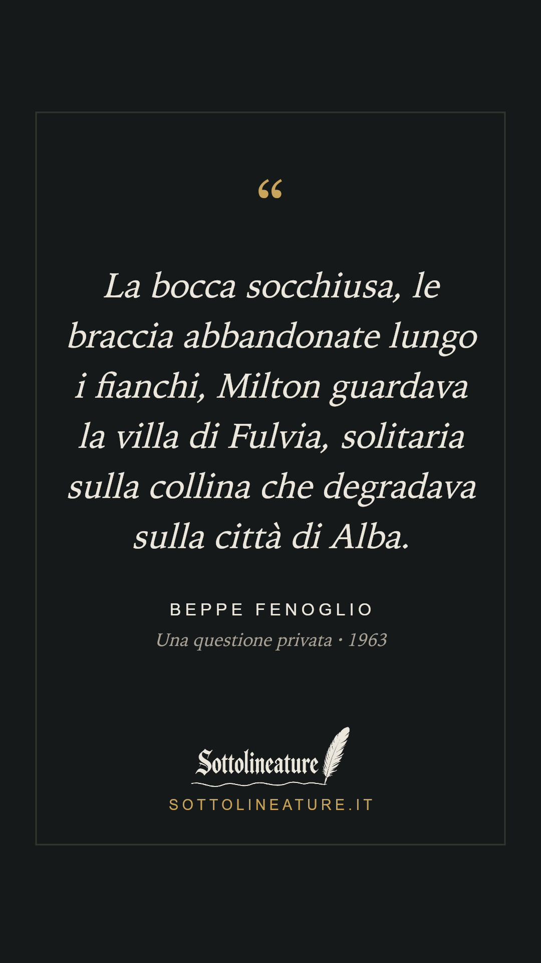 «La bocca socchiusa, le braccia abbandonate lungo i fianchi, Milton guardava la villa di Fulvia, solitaria sulla collina che degradava sulla città di Alba.» — Beppe Fenoglio, Una questione privata (1963). Grafica Sottolineature, versione scura.