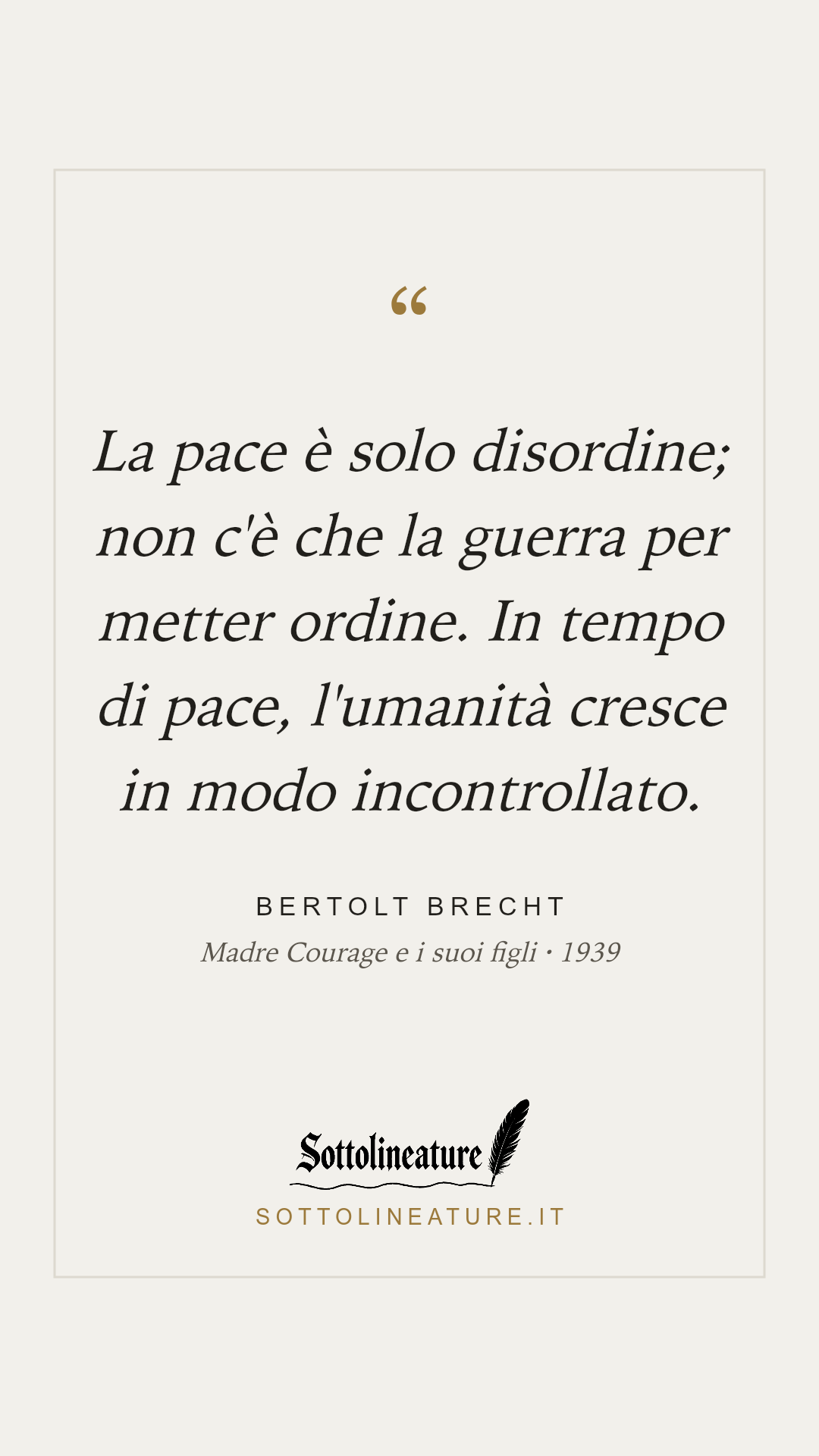 «La pace è solo disordine; non c'è che la guerra per metter ordine. In tempo di pace, l'umanità cresce in modo incontrollato.» — Bertolt Brecht, Madre Courage e i suoi figli (1939). Grafica Sottolineature, versione chiara.
