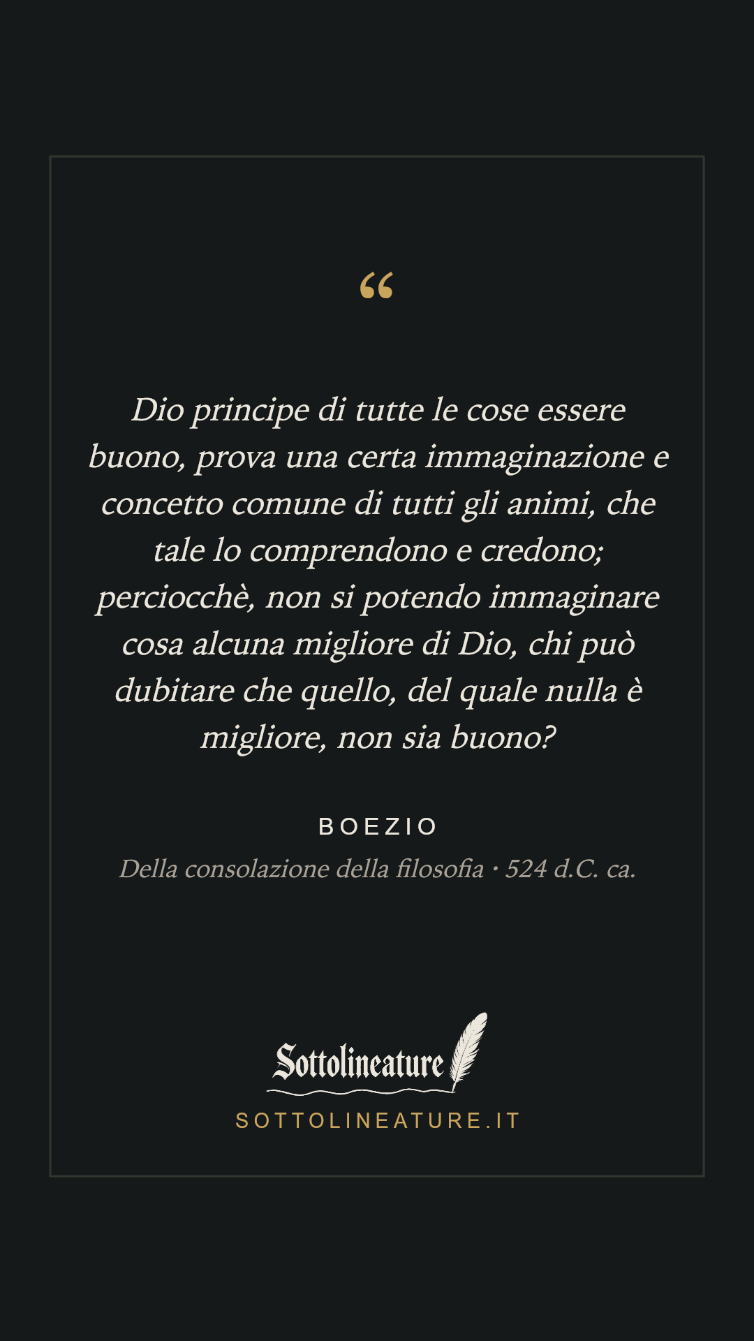 «Dio principe di tutte le cose essere buono, prova una certa immaginazione e concetto comune di tutti gli animi, che tale lo comprendono e credono; perciocchè, non si potendo immaginare cosa alcuna migliore di Dio, chi può dubitare che quello, del quale nulla è migliore, non sia buono?» — Boezio, Della consolazione della filosofia (524 d.C. ca.). Grafica Sottolineature, versione scura.