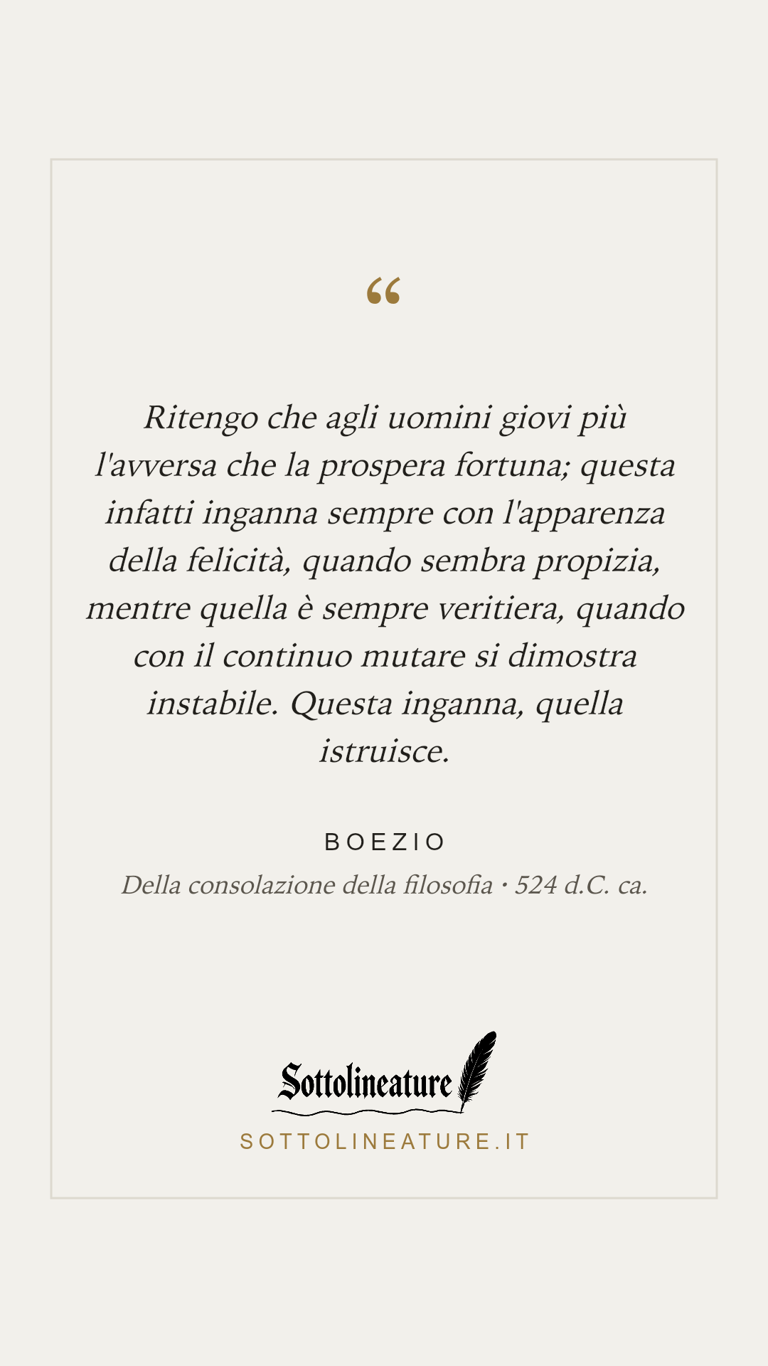 «Ritengo che agli uomini giovi più l'avversa che la prospera fortuna; questa infatti inganna sempre con l'apparenza della felicità, quando sembra propizia, mentre quella è sempre veritiera, quando con il continuo mutare si dimostra instabile. Questa inganna, quella istruisce.» — Boezio, Della consolazione della filosofia (524 d.C. ca.). Grafica Sottolineature, versione chiara.