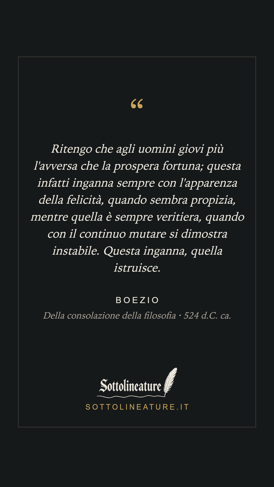 «Ritengo che agli uomini giovi più l'avversa che la prospera fortuna; questa infatti inganna sempre con l'apparenza della felicità, quando sembra propizia, mentre quella è sempre veritiera, quando con il continuo mutare si dimostra instabile. Questa inganna, quella istruisce.» — Boezio, Della consolazione della filosofia (524 d.C. ca.). Grafica Sottolineature, versione scura.