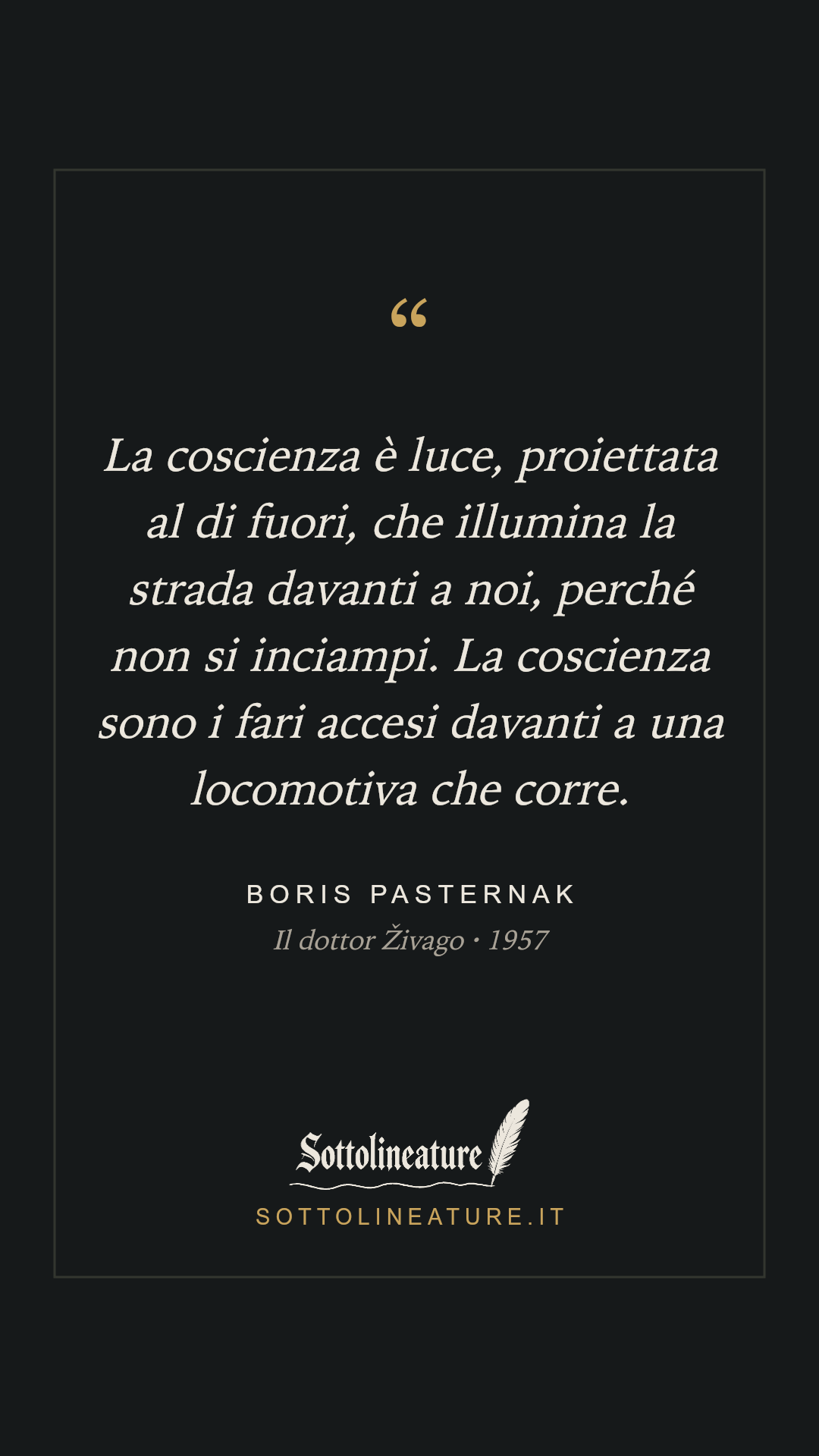 «La coscienza è luce, proiettata al di fuori, che illumina la strada davanti a noi, perché non si inciampi. La coscienza sono i fari accesi davanti a una locomotiva che corre.» — Boris Pasternak, Il dottor Živago (1957). Grafica Sottolineature, versione scura.