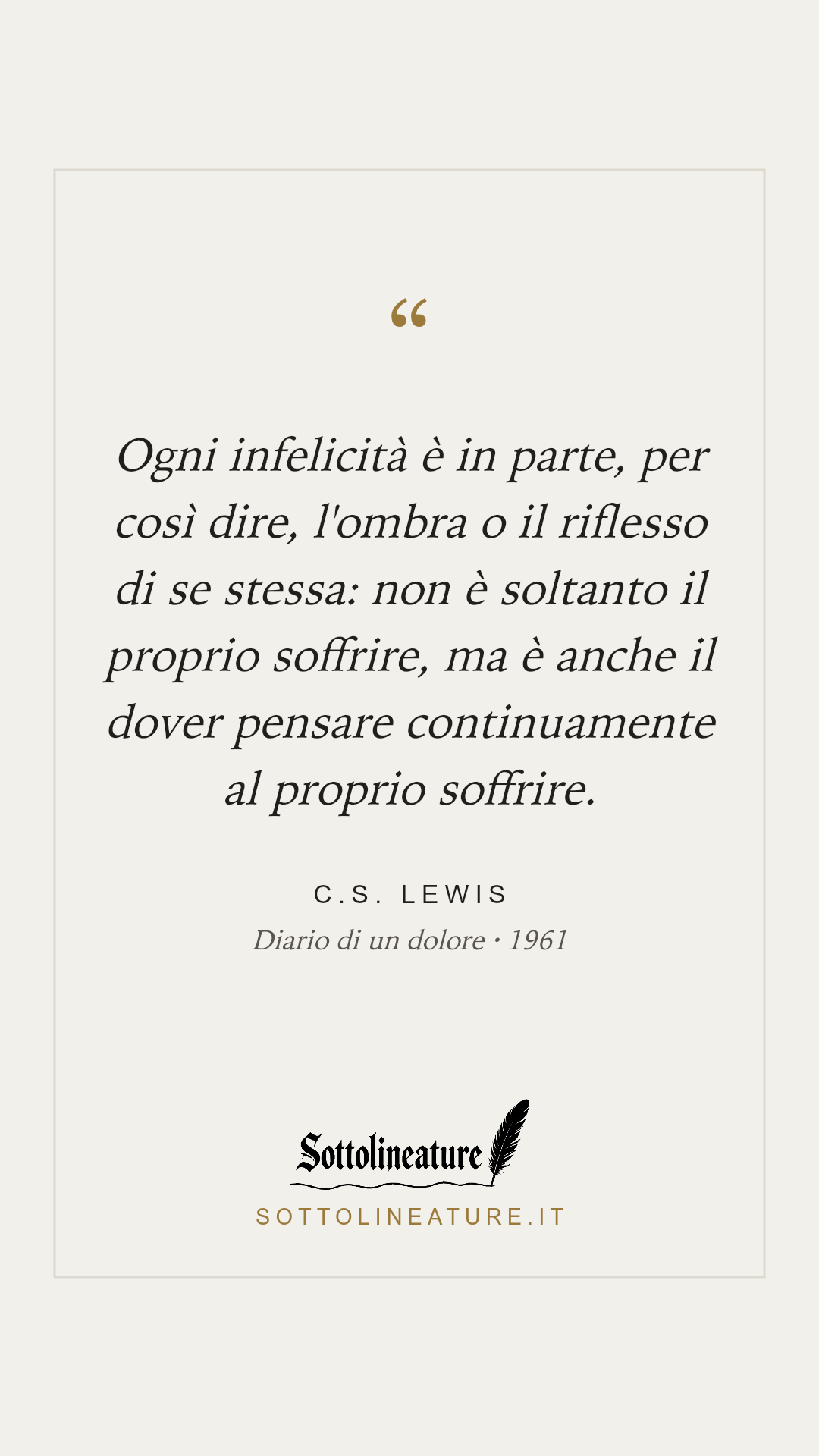 «Ogni infelicità è in parte, per così dire, l'ombra o il riflesso di se stessa: non è soltanto il proprio soffrire, ma è anche il dover pensare continuamente al proprio soffrire.» — C.S. Lewis, Diario di un dolore (1961). Grafica Sottolineature, versione chiara.
