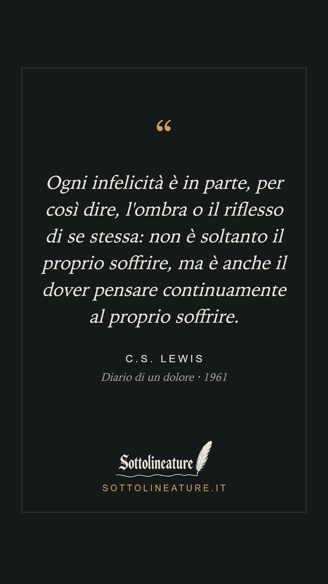 «Ogni infelicità è in parte, per così dire, l'ombra o il riflesso di se stessa: non è soltanto il proprio soffrire, ma è anche il dover pensare continuamente al proprio soffrire.» — C.S. Lewis, Diario di un dolore (1961). Grafica Sottolineature, versione scura.