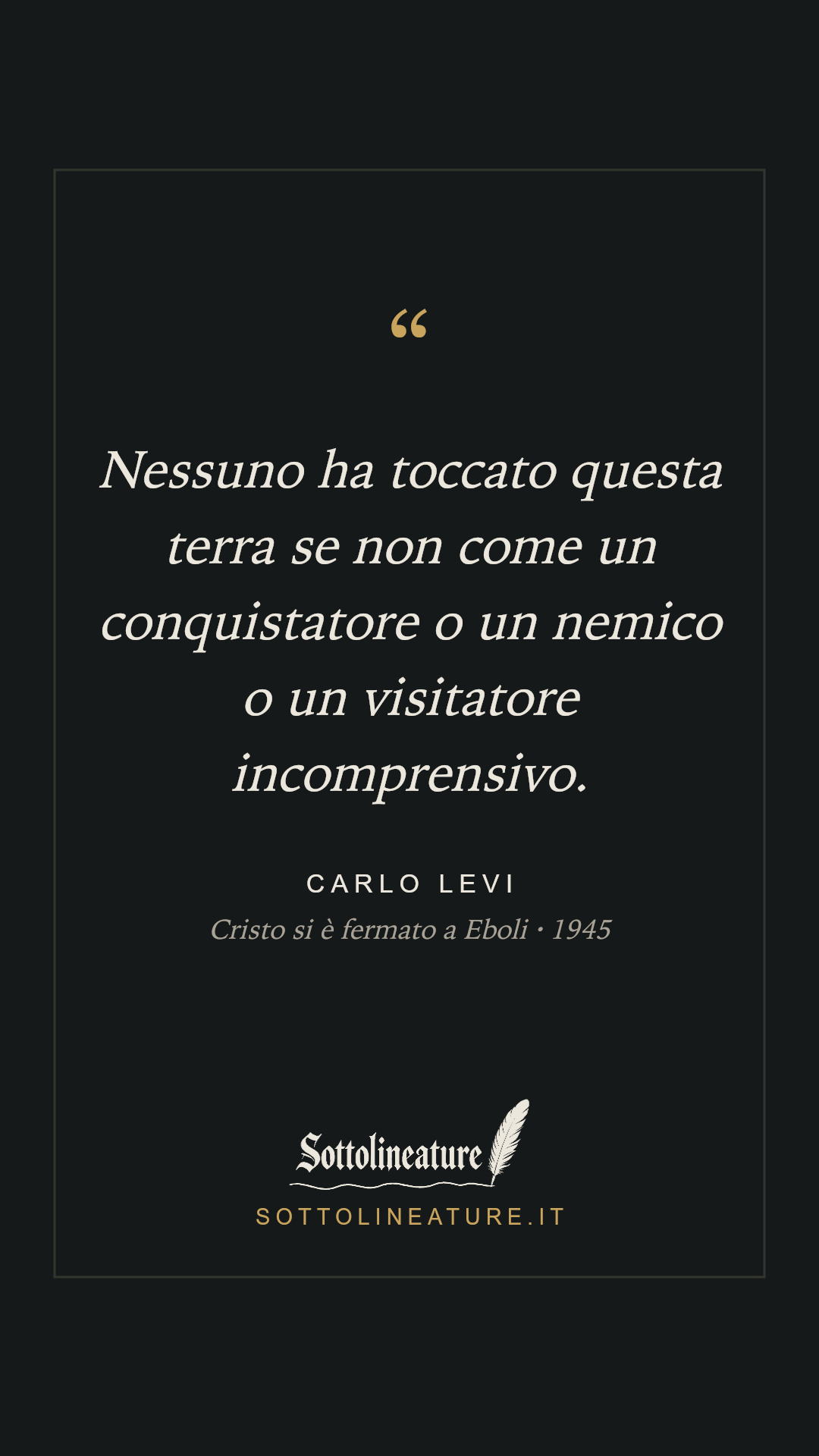 «Nessuno ha toccato questa terra se non come un conquistatore o un nemico o un visitatore incomprensivo.» — Carlo Levi, Cristo si è fermato a Eboli (1945). Grafica Sottolineature, versione scura.