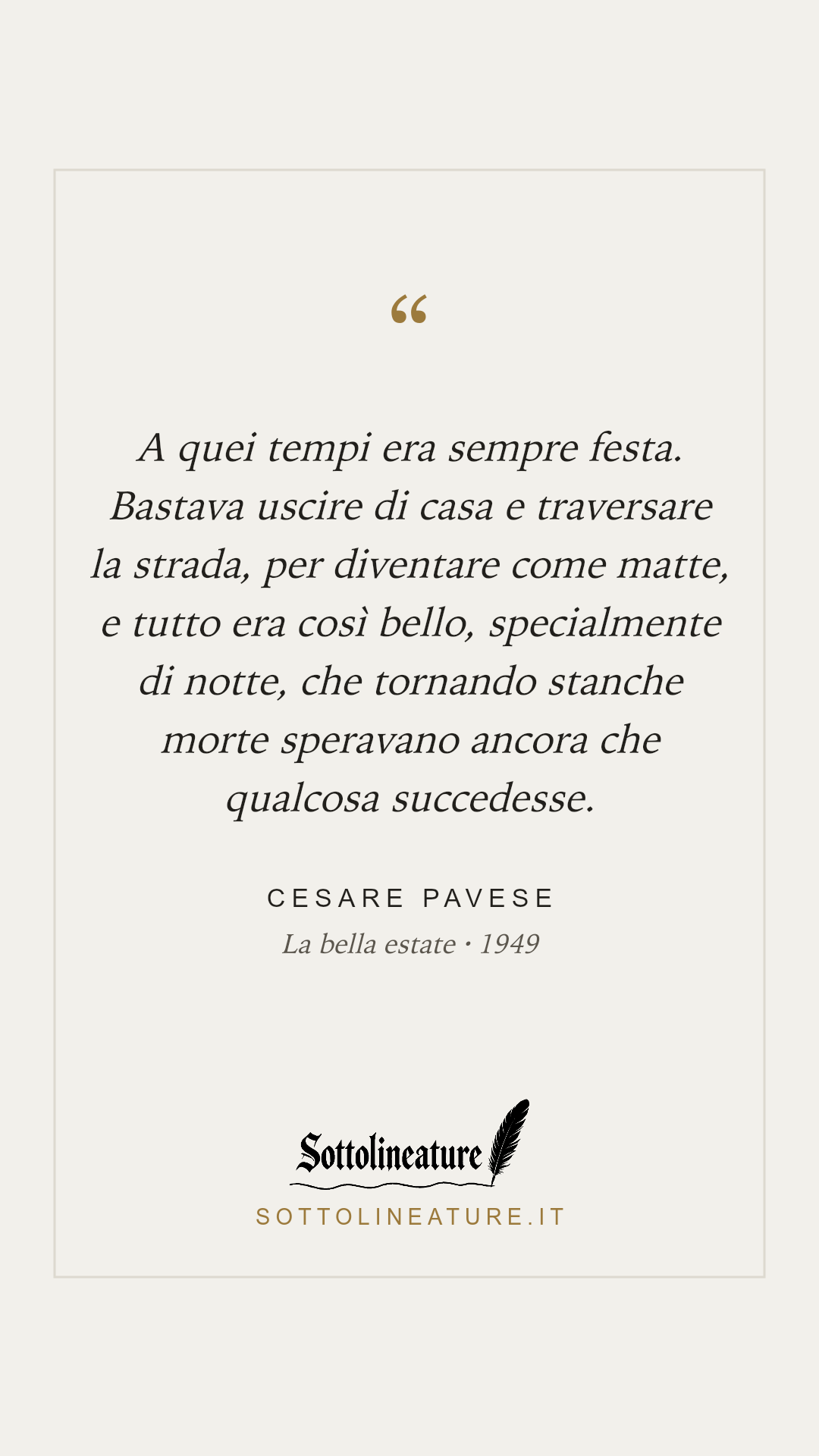 «A quei tempi era sempre festa. Bastava uscire di casa e traversare la strada, per diventare come matte, e tutto era così bello, specialmente di notte, che tornando stanche morte speravano ancora che qualcosa succedesse.» — Cesare Pavese, La bella estate (1949). Grafica Sottolineature, versione chiara.