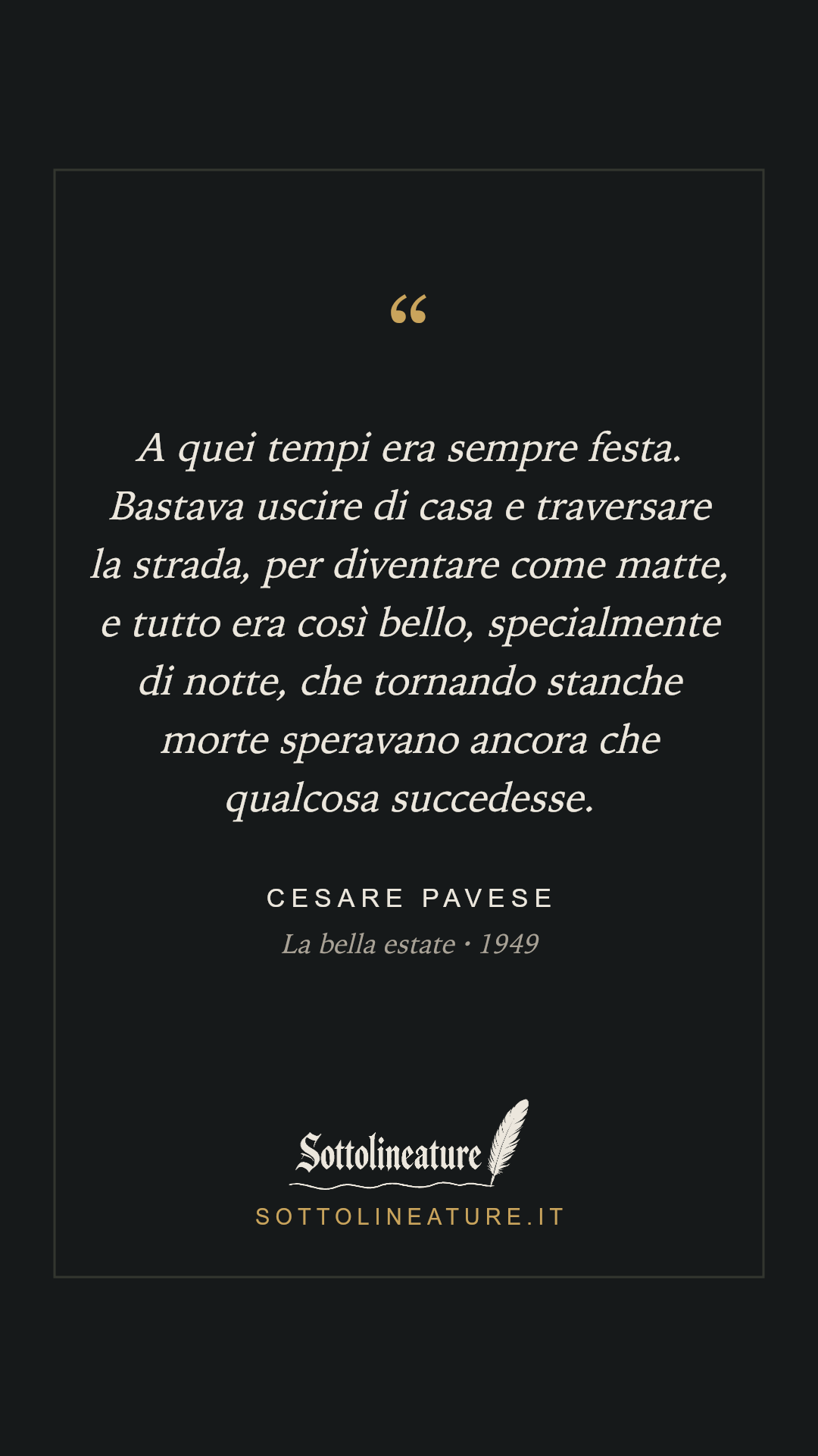«A quei tempi era sempre festa. Bastava uscire di casa e traversare la strada, per diventare come matte, e tutto era così bello, specialmente di notte, che tornando stanche morte speravano ancora che qualcosa succedesse.» — Cesare Pavese, La bella estate (1949). Grafica Sottolineature, versione scura.