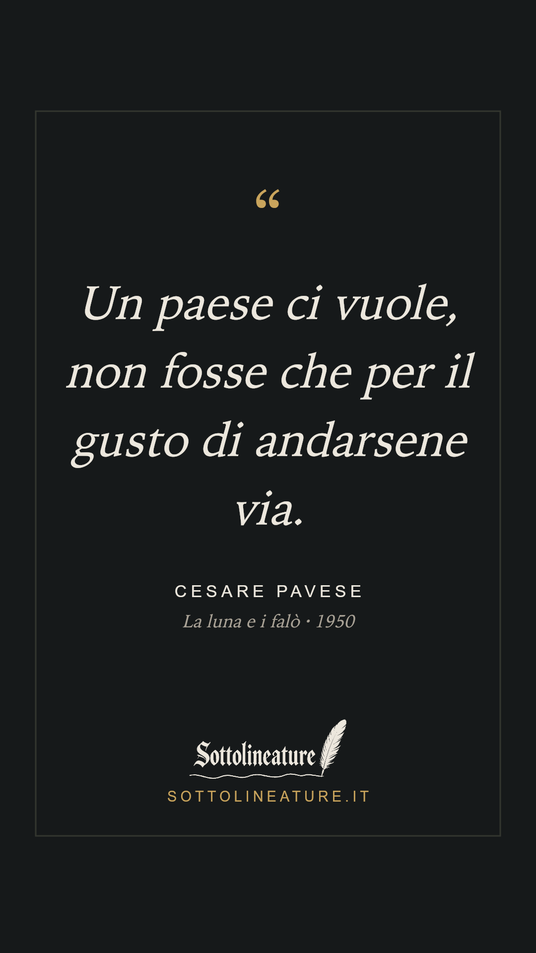 «Un paese ci vuole, non fosse che per il gusto di andarsene via.» — Cesare Pavese, La luna e i falò (1950). Grafica Sottolineature, versione scura.