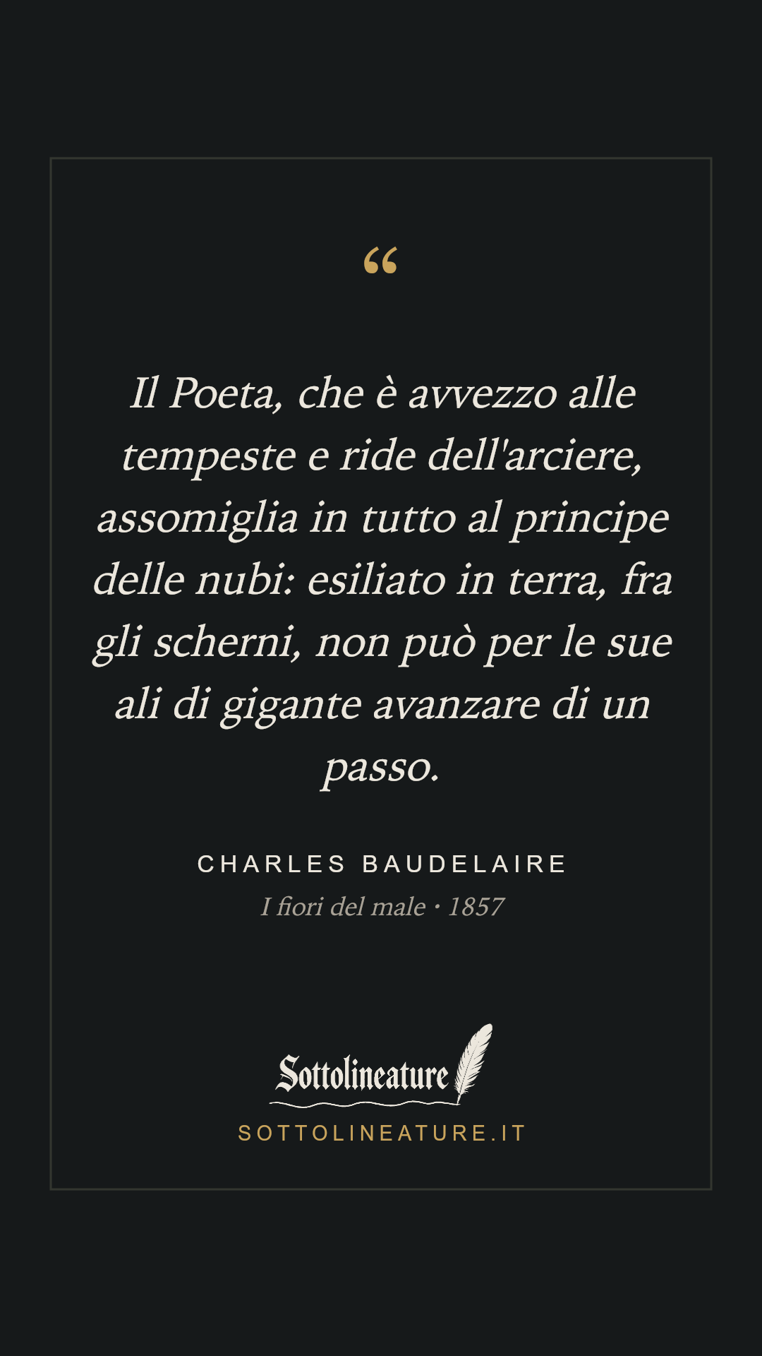 «Il Poeta, che è avvezzo alle tempeste e ride dell'arciere, assomiglia in tutto al principe delle nubi: esiliato in terra, fra gli scherni, non può per le sue ali di gigante avanzare di un passo.» — Charles Baudelaire, I fiori del male (1857). Grafica Sottolineature, versione scura.