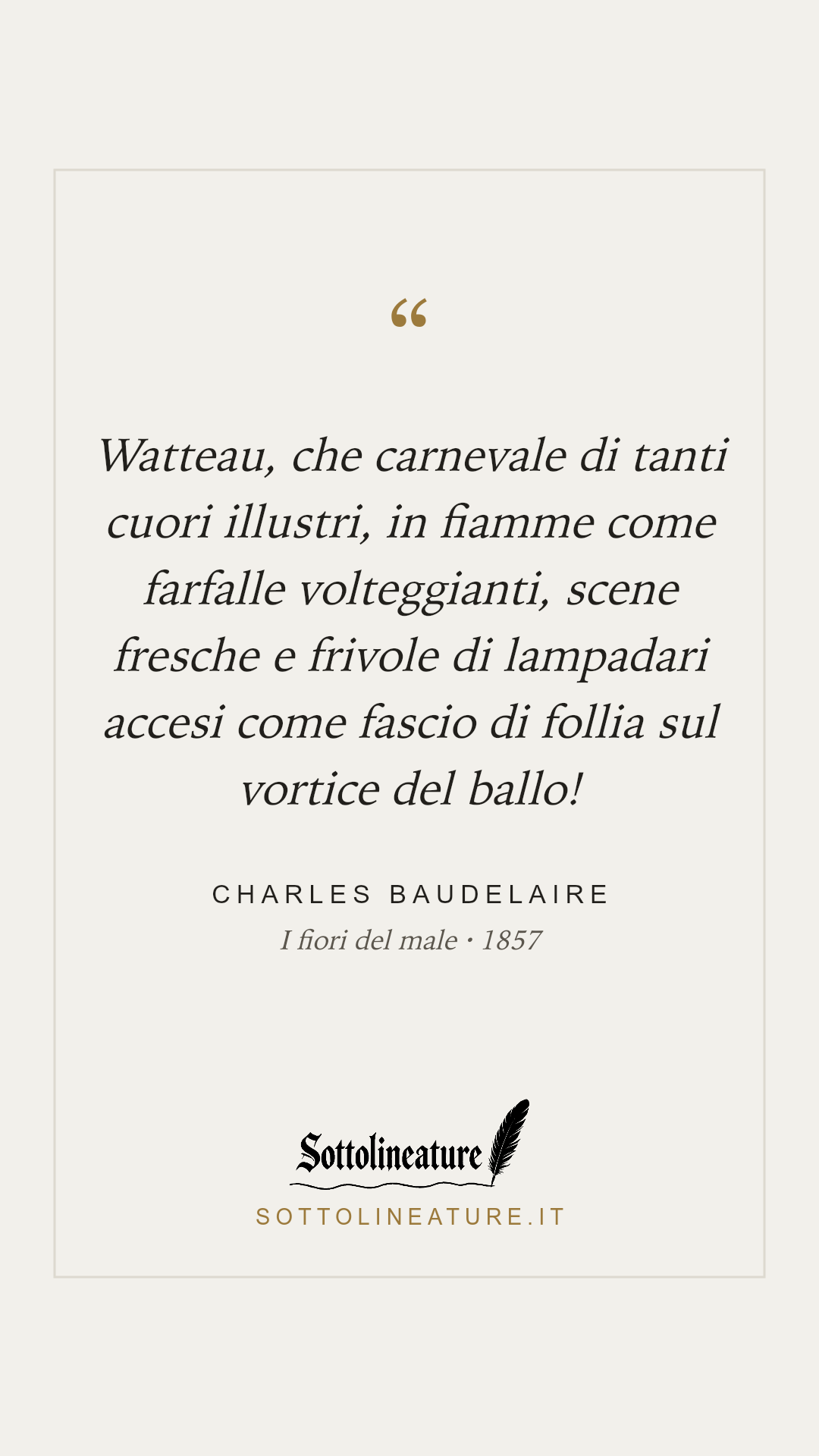 «Watteau, che carnevale di tanti cuori illustri, in fiamme come farfalle volteggianti, scene fresche e frivole di lampadari accesi come fascio di follia sul vortice del ballo!» — Charles Baudelaire, I fiori del male (1857). Grafica Sottolineature, versione chiara.