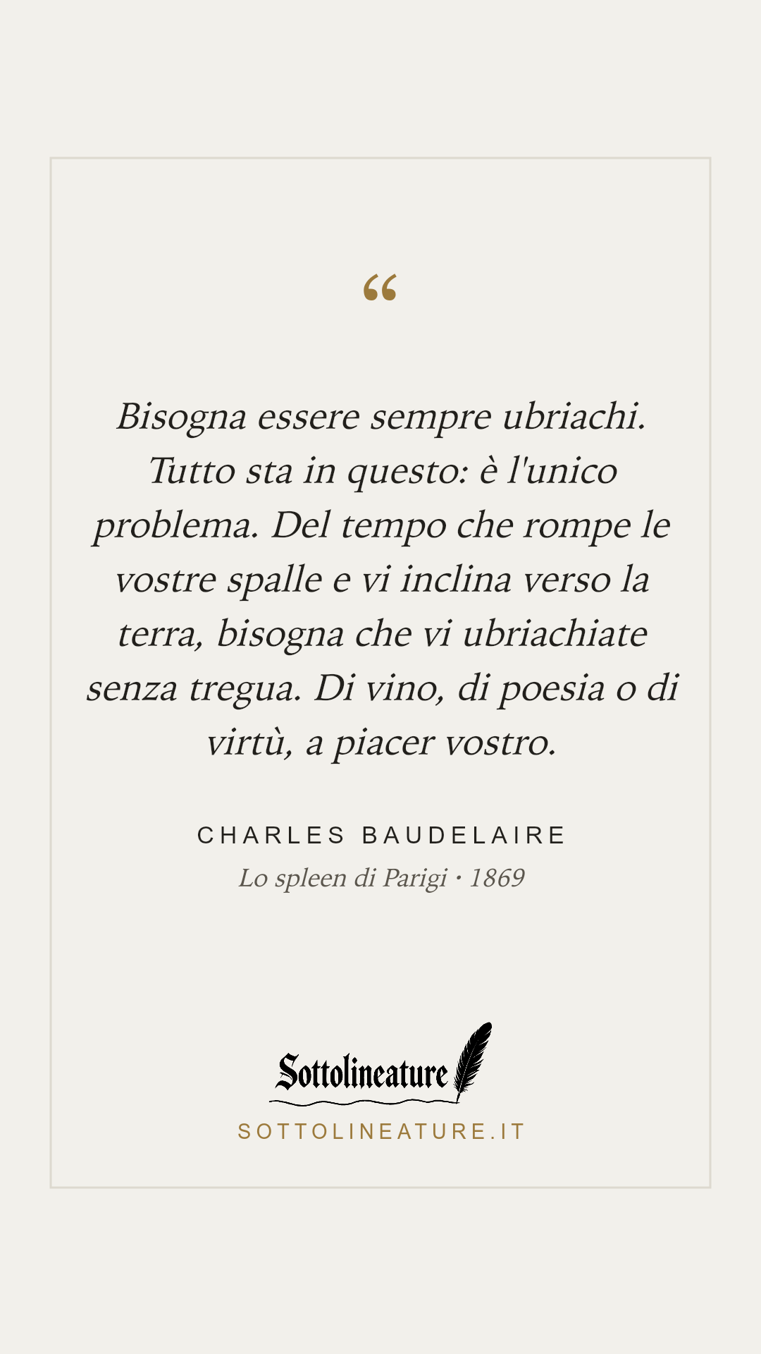 «Bisogna essere sempre ubriachi. Tutto sta in questo: è l'unico problema. Del tempo che rompe le vostre spalle e vi inclina verso la terra, bisogna che vi ubriachiate senza tregua. Di vino, di poesia o di virtù, a piacer vostro.» — Charles Baudelaire, Lo spleen di Parigi (1869). Grafica Sottolineature, versione chiara.