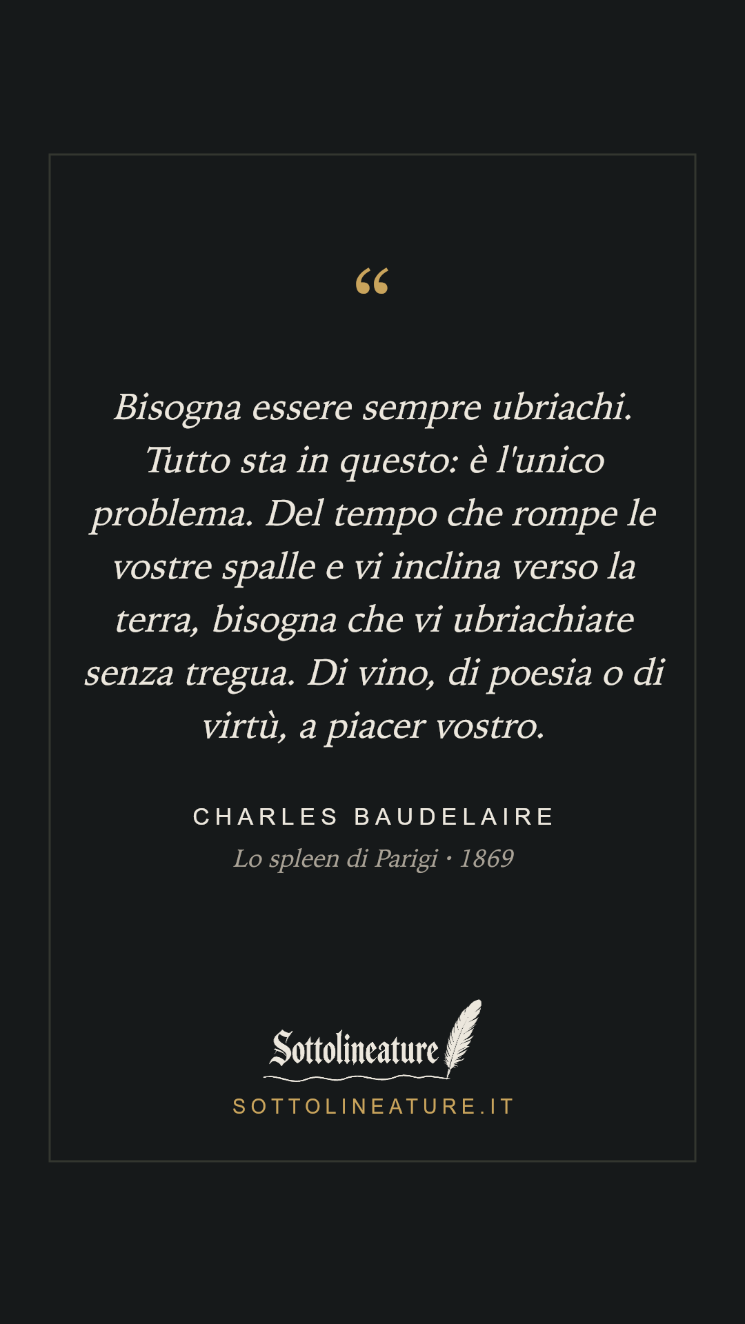 «Bisogna essere sempre ubriachi. Tutto sta in questo: è l'unico problema. Del tempo che rompe le vostre spalle e vi inclina verso la terra, bisogna che vi ubriachiate senza tregua. Di vino, di poesia o di virtù, a piacer vostro.» — Charles Baudelaire, Lo spleen di Parigi (1869). Grafica Sottolineature, versione scura.