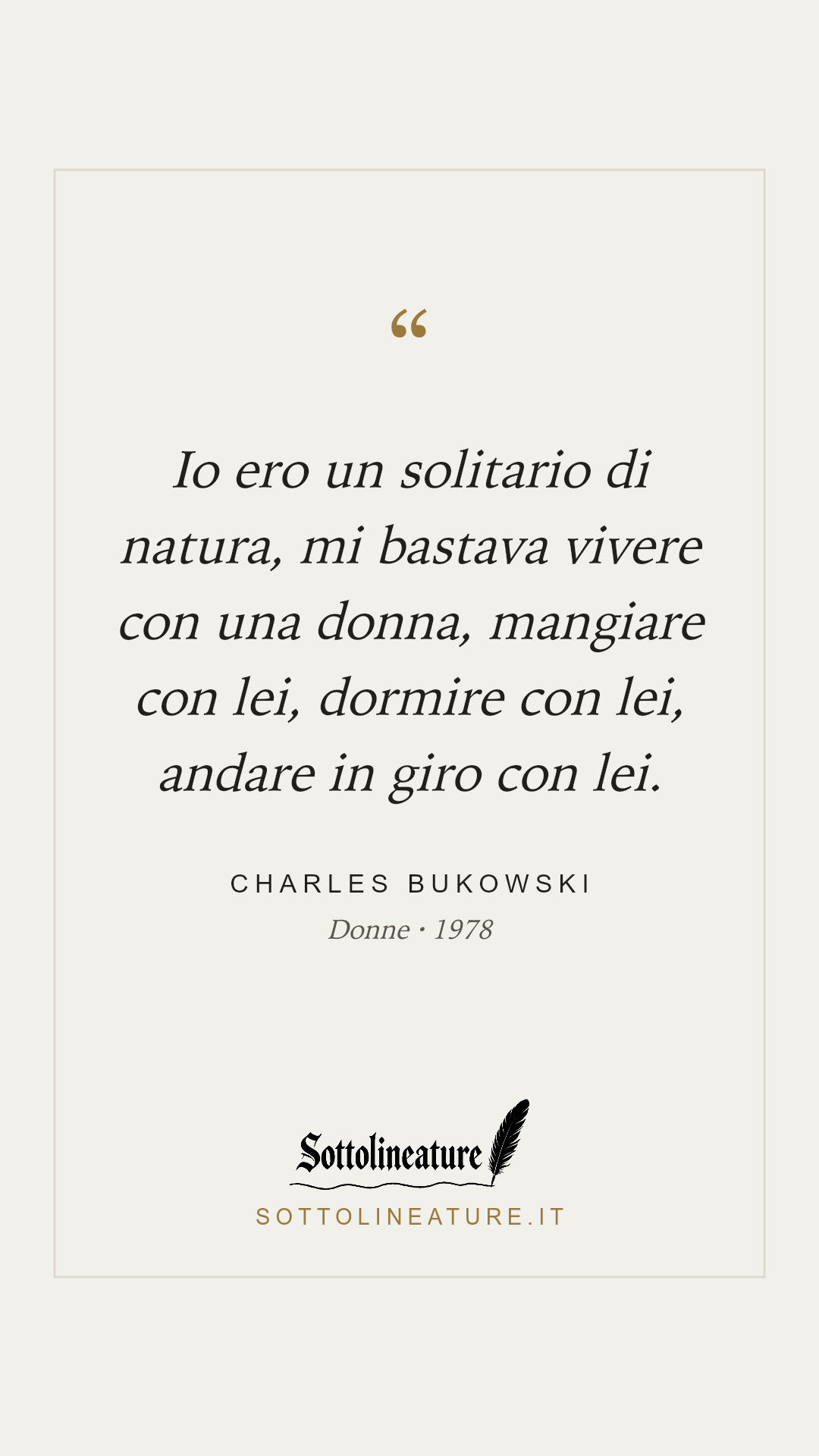 «Io ero un solitario di natura, mi bastava vivere con una donna, mangiare con lei, dormire con lei, andare in giro con lei.» — Charles Bukowski, Donne (1978). Grafica Sottolineature, versione chiara.
