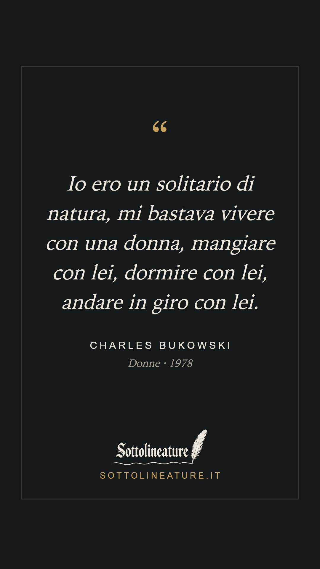 «Io ero un solitario di natura, mi bastava vivere con una donna, mangiare con lei, dormire con lei, andare in giro con lei.» — Charles Bukowski, Donne (1978). Grafica Sottolineature, versione scura.