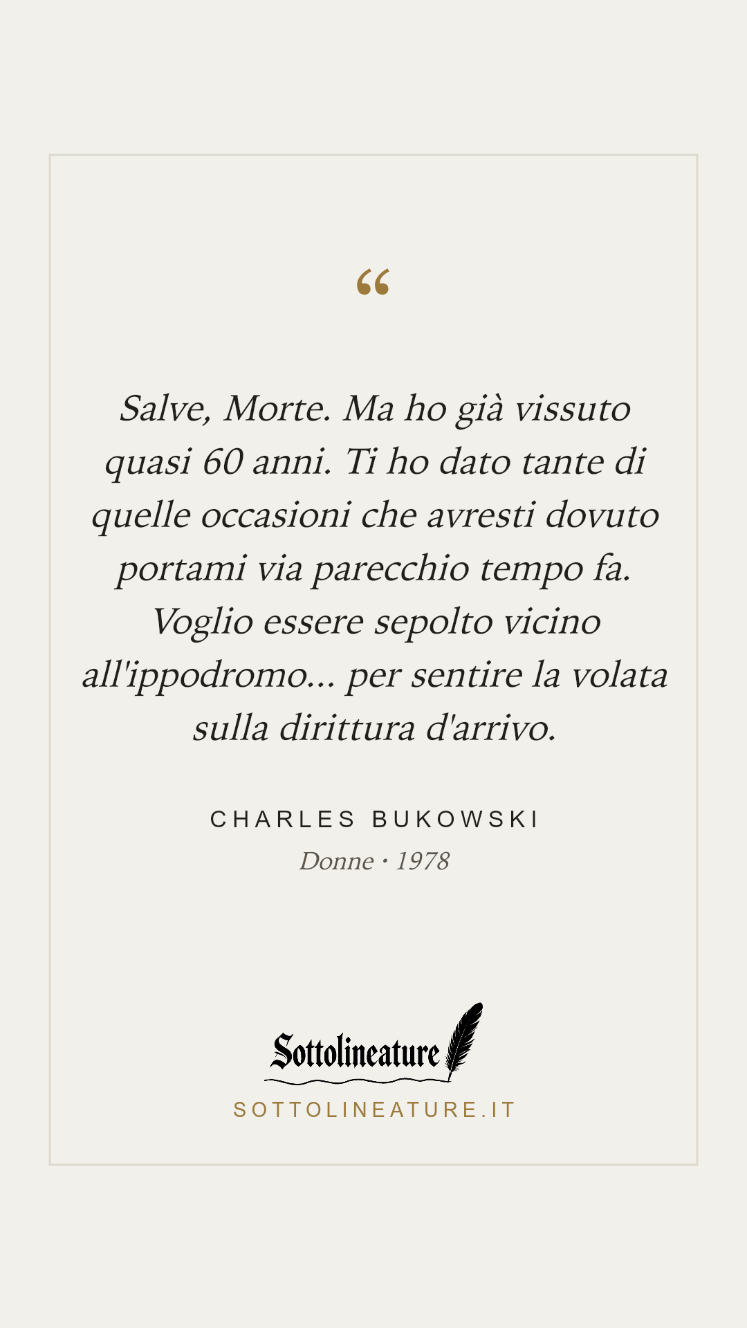 «Salve, Morte. Ma ho già vissuto quasi 60 anni. Ti ho dato tante di quelle occasioni che avresti dovuto portami via parecchio tempo fa. Voglio essere sepolto vicino all'ippodromo... per sentire la volata sulla dirittura d'arrivo.» — Charles Bukowski, Donne (1978). Grafica Sottolineature, versione chiara.