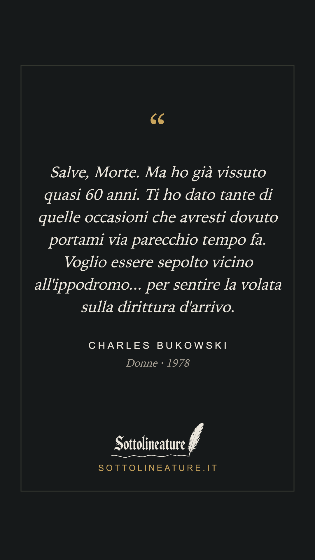 «Salve, Morte. Ma ho già vissuto quasi 60 anni. Ti ho dato tante di quelle occasioni che avresti dovuto portami via parecchio tempo fa. Voglio essere sepolto vicino all'ippodromo... per sentire la volata sulla dirittura d'arrivo.» — Charles Bukowski, Donne (1978). Grafica Sottolineature, versione scura.