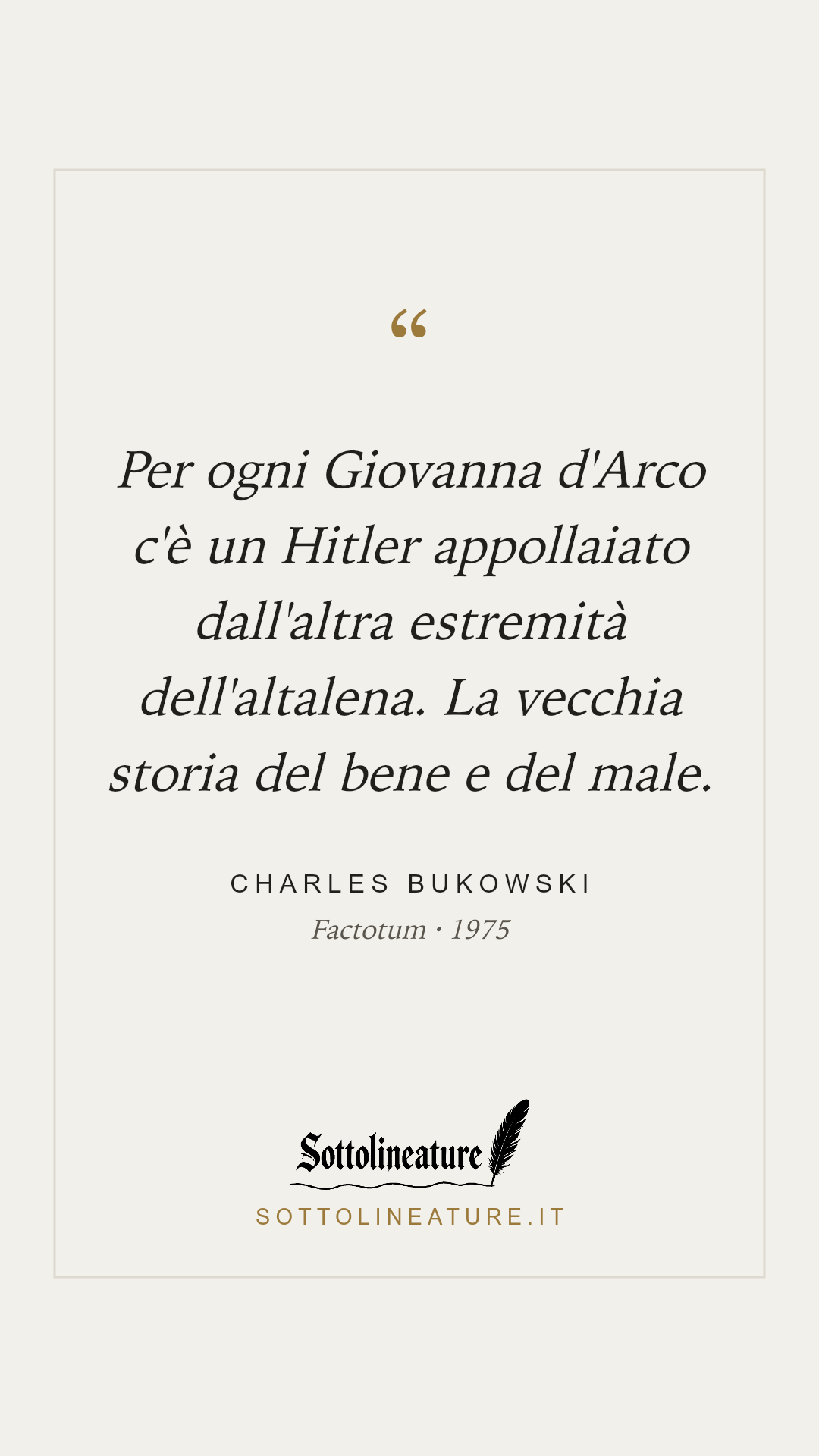 «Per ogni Giovanna d'Arco c'è un Hitler appollaiato dall'altra estremità dell'altalena. La vecchia storia del bene e del male.» — Charles Bukowski, Factotum (1975). Grafica Sottolineature, versione chiara.
