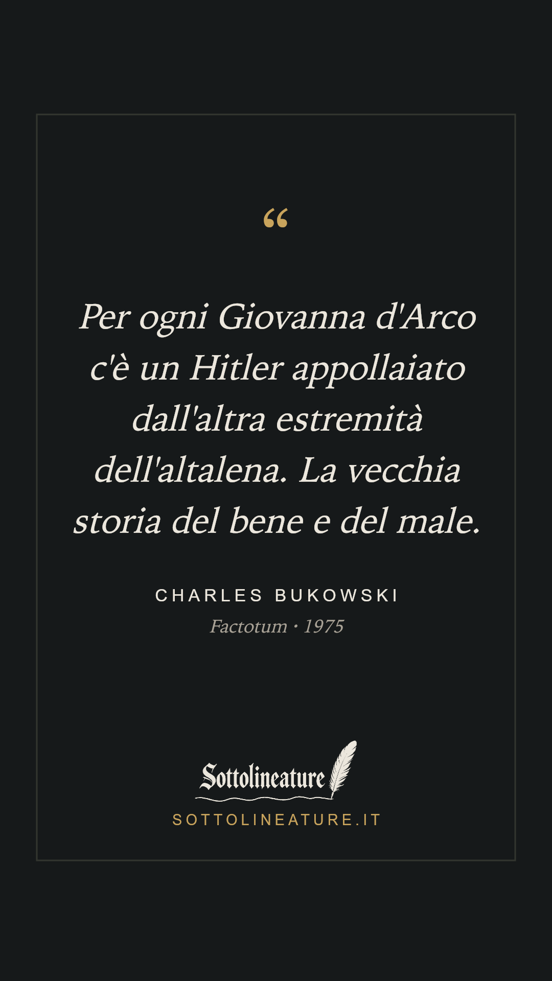 «Per ogni Giovanna d'Arco c'è un Hitler appollaiato dall'altra estremità dell'altalena. La vecchia storia del bene e del male.» — Charles Bukowski, Factotum (1975). Grafica Sottolineature, versione scura.