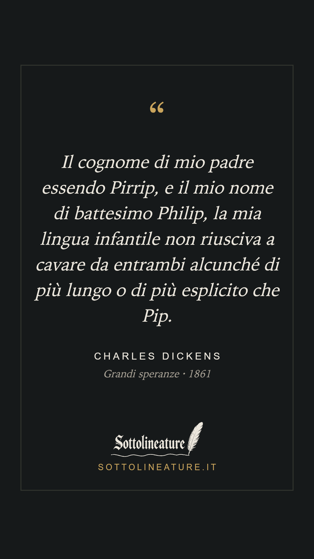 «Il cognome di mio padre essendo Pirrip, e il mio nome di battesimo Philip, la mia lingua infantile non riusciva a cavare da entrambi alcunché di più lungo o di più esplicito che Pip.» — Charles Dickens, Grandi speranze (1861). Grafica Sottolineature, versione scura.