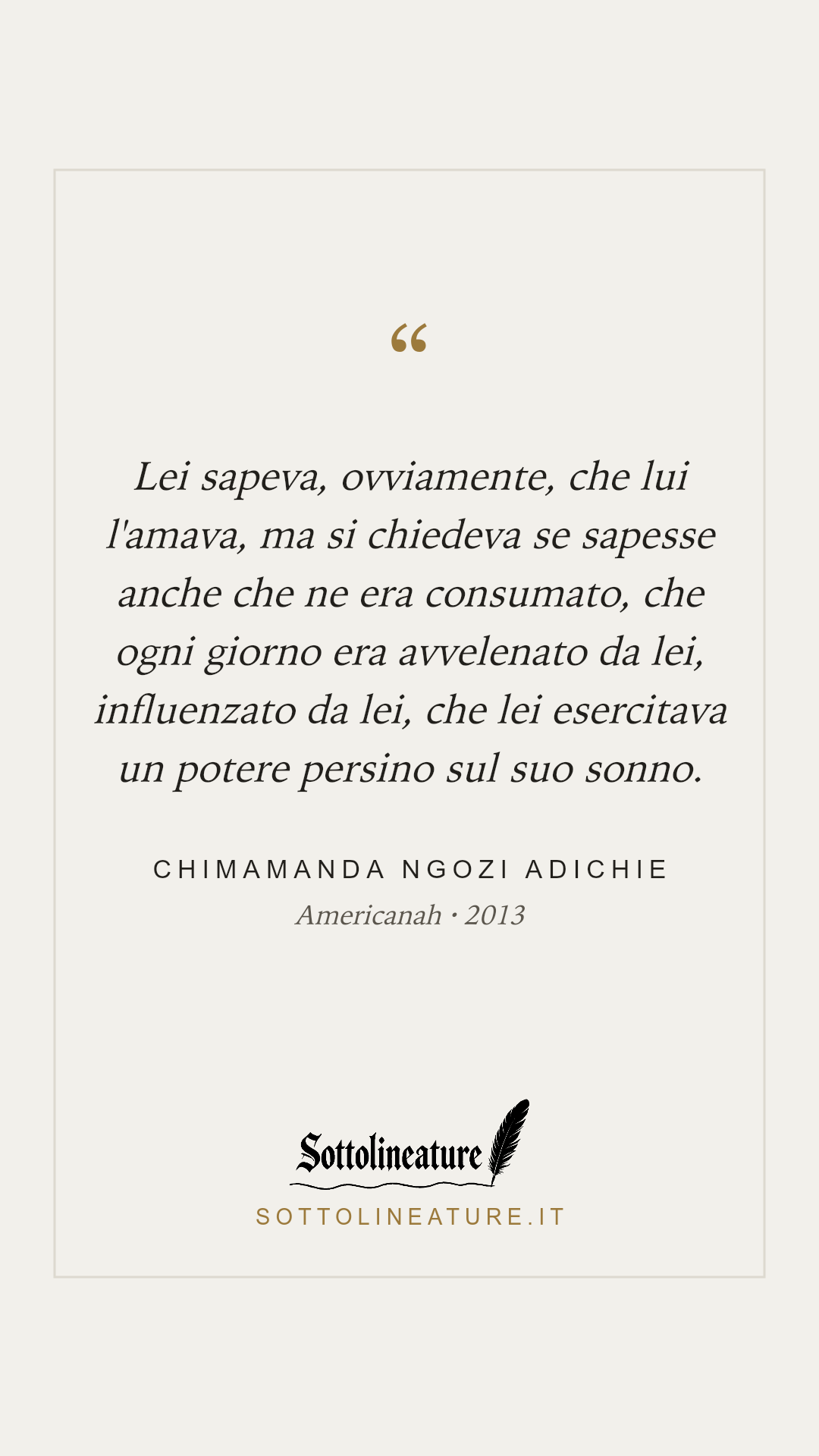 «Lei sapeva, ovviamente, che lui l'amava, ma si chiedeva se sapesse anche che ne era consumato, che ogni giorno era avvelenato da lei, influenzato da lei, che lei esercitava un potere persino sul suo sonno.» — Chimamanda Ngozi Adichie, Americanah (2013). Grafica Sottolineature, versione chiara.