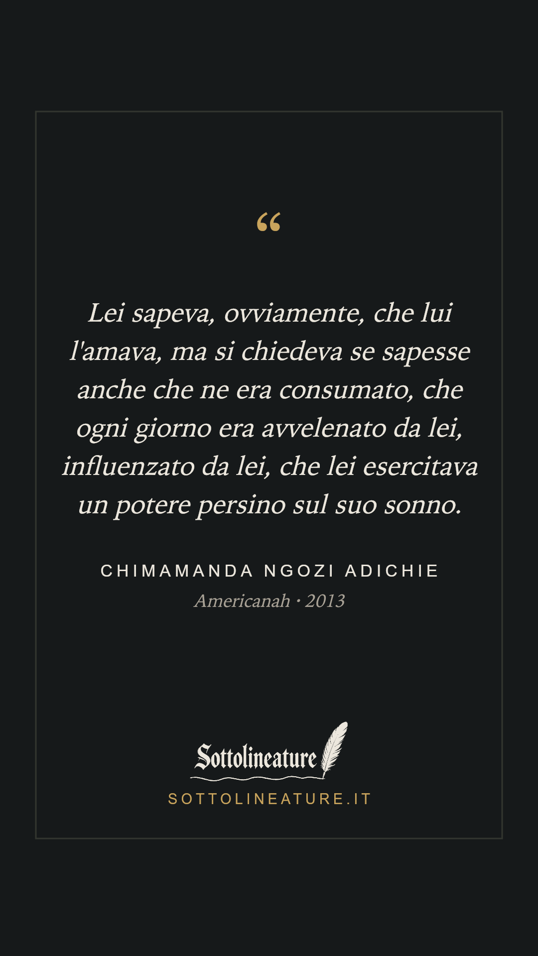«Lei sapeva, ovviamente, che lui l'amava, ma si chiedeva se sapesse anche che ne era consumato, che ogni giorno era avvelenato da lei, influenzato da lei, che lei esercitava un potere persino sul suo sonno.» — Chimamanda Ngozi Adichie, Americanah (2013). Grafica Sottolineature, versione scura.