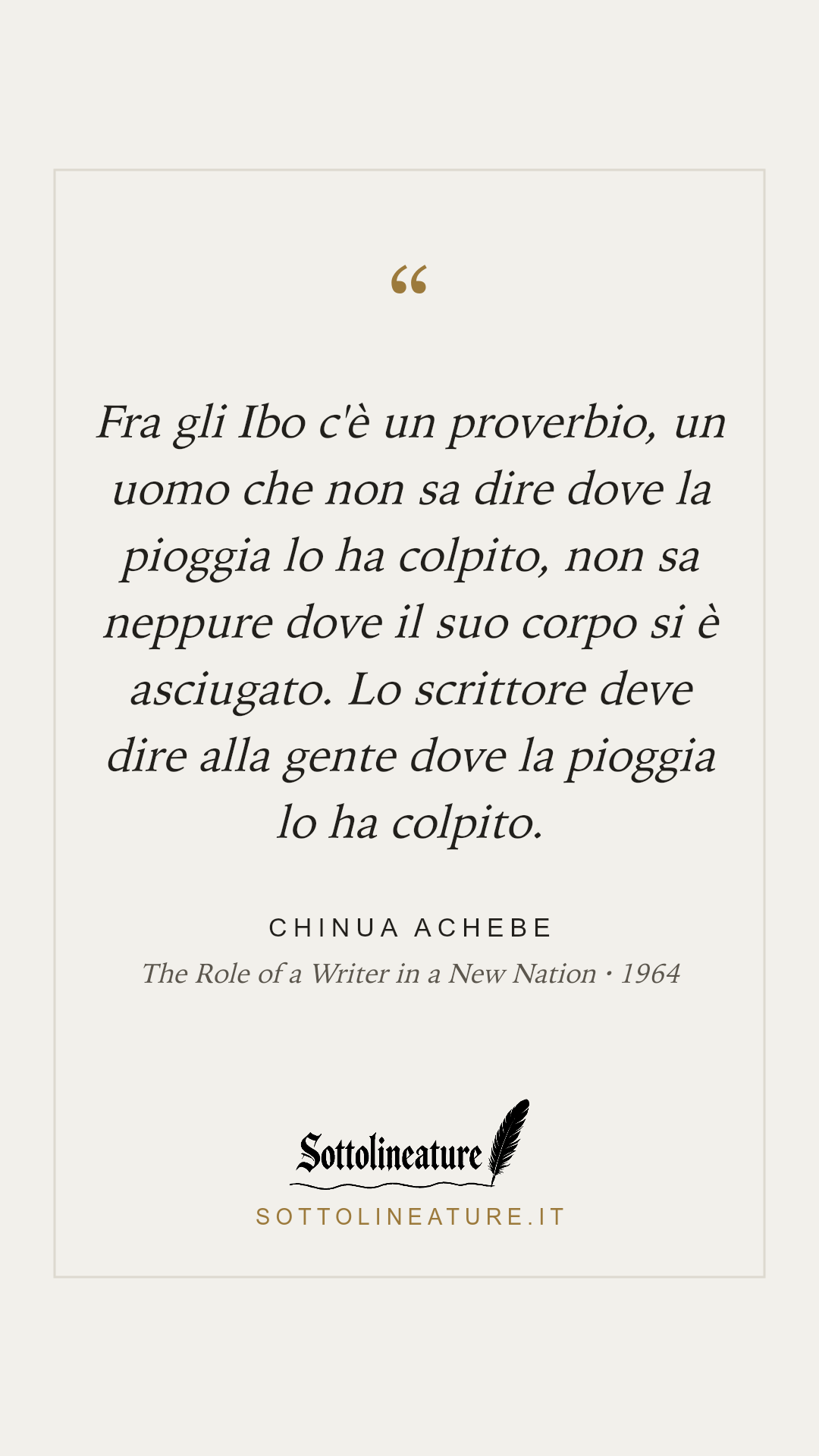 «Fra gli Ibo c'è un proverbio, un uomo che non sa dire dove la pioggia lo ha colpito, non sa neppure dove il suo corpo si è asciugato. Lo scrittore deve dire alla gente dove la pioggia lo ha colpito.» — Chinua Achebe, The Role of a Writer in a New Nation (1964). Grafica Sottolineature, versione chiara.
