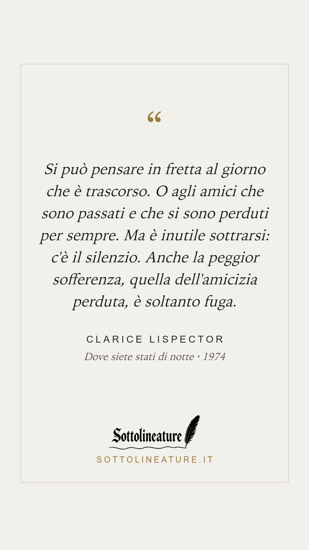 «Si può pensare in fretta al giorno che è trascorso. O agli amici che sono passati e che si sono perduti per sempre. Ma è inutile sottrarsi: c'è il silenzio. Anche la peggior sofferenza, quella dell'amicizia perduta, è soltanto fuga.» — Clarice Lispector, Dove siete stati di notte (1974). Grafica Sottolineature, versione chiara.