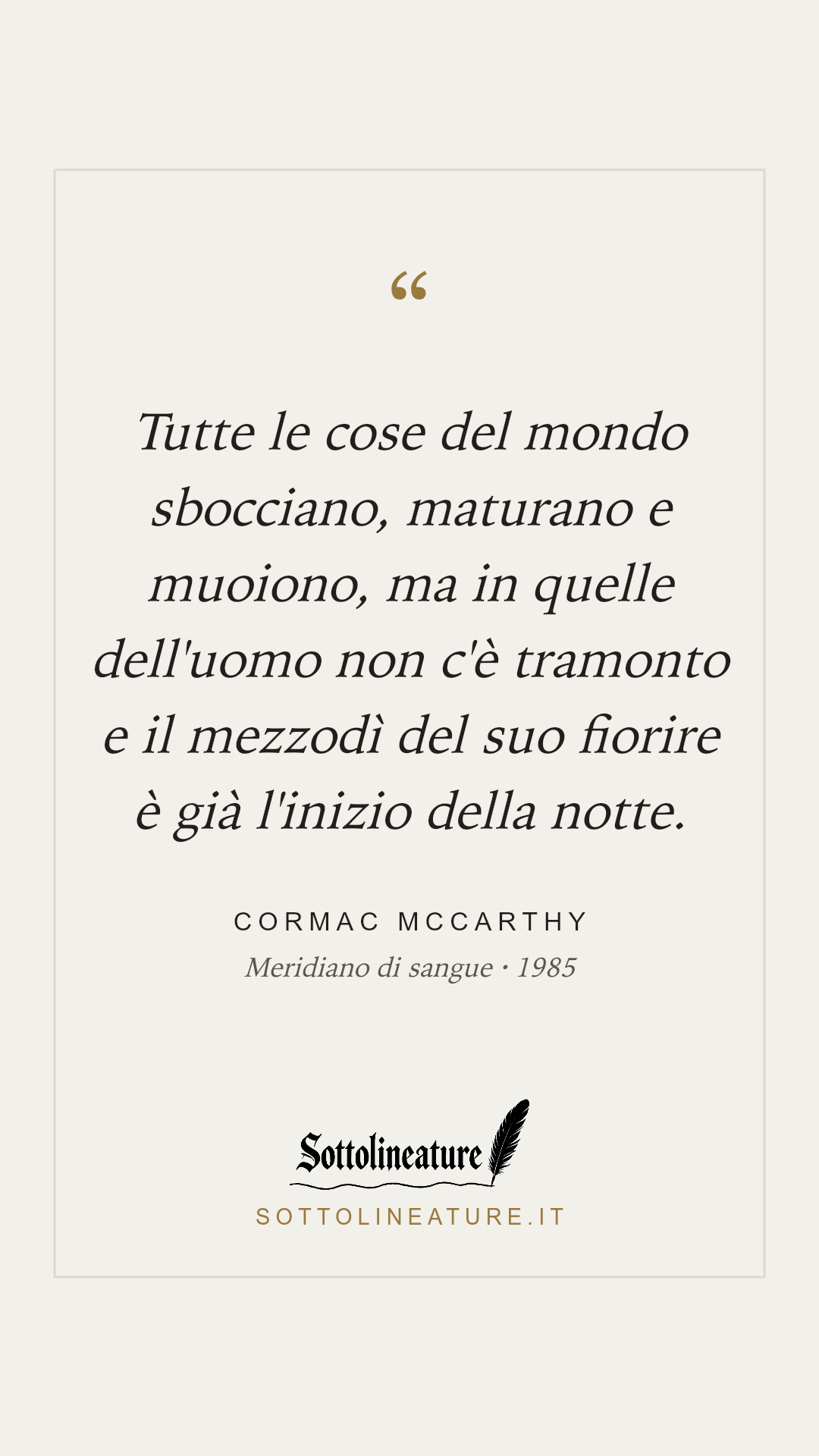 «Tutte le cose del mondo sbocciano, maturano e muoiono, ma in quelle dell'uomo non c'è tramonto e il mezzodì del suo fiorire è già l'inizio della notte.» — Cormac McCarthy, Meridiano di sangue (1985). Grafica Sottolineature, versione chiara.
