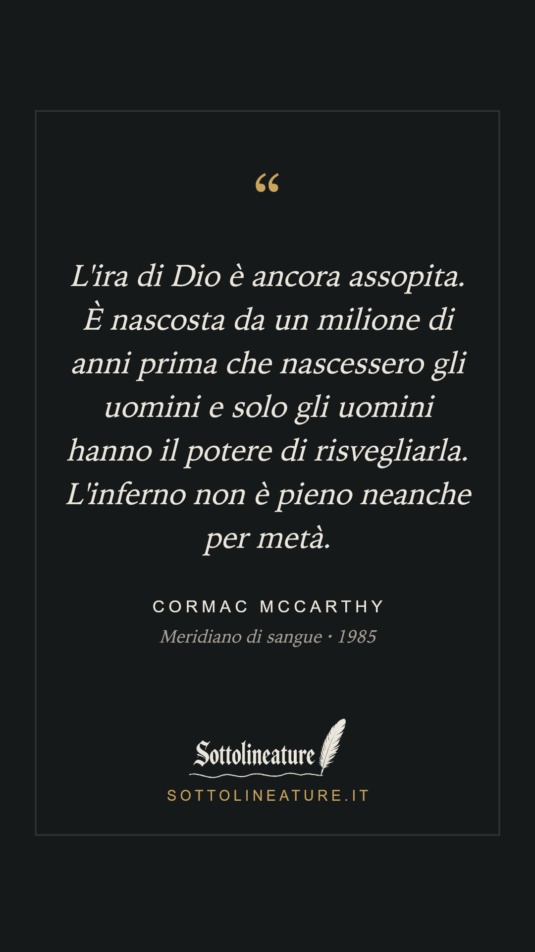 «L'ira di Dio è ancora assopita. È nascosta da un milione di anni prima che nascessero gli uomini e solo gli uomini hanno il potere di risvegliarla. L'inferno non è pieno neanche per metà.» — Cormac McCarthy, Meridiano di sangue (1985). Grafica Sottolineature, versione scura.
