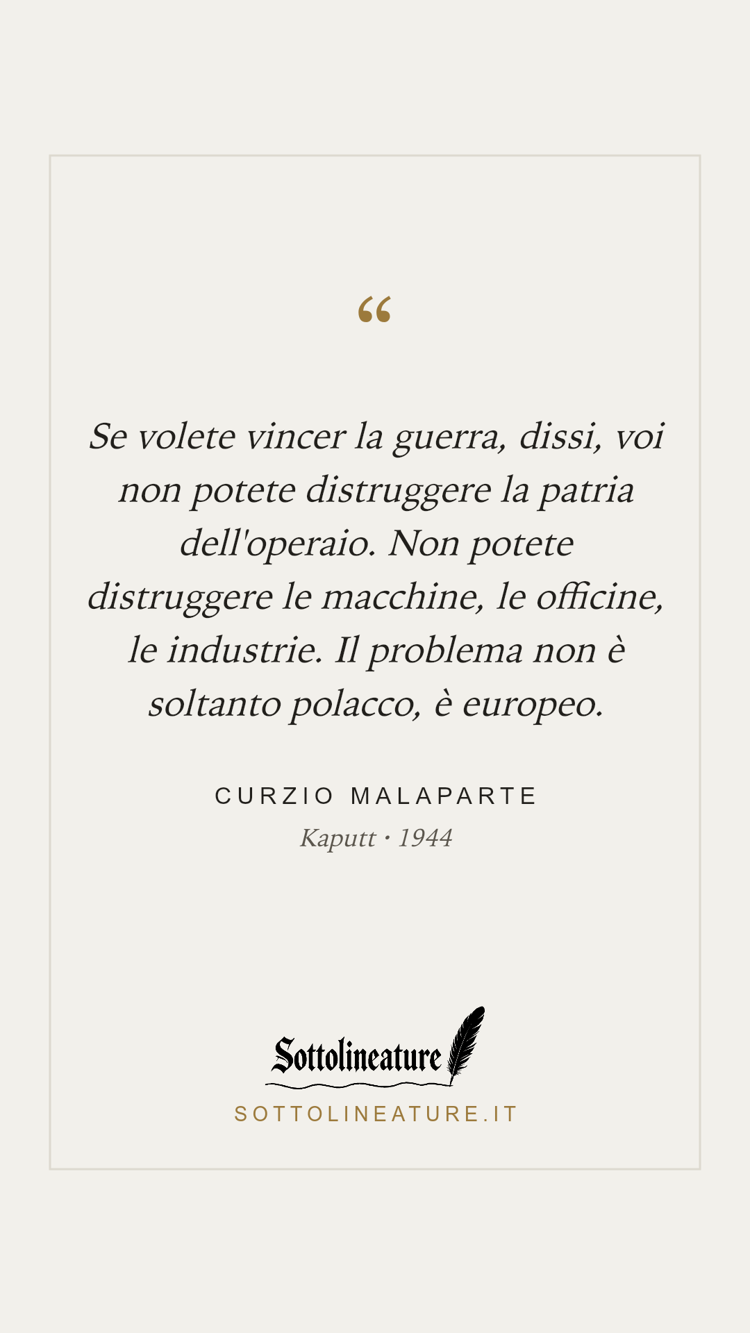 «Se volete vincer la guerra, dissi, voi non potete distruggere la patria dell'operaio. Non potete distruggere le macchine, le officine, le industrie. Il problema non è soltanto polacco, è europeo.» — Curzio Malaparte, Kaputt (1944). Grafica Sottolineature, versione chiara.