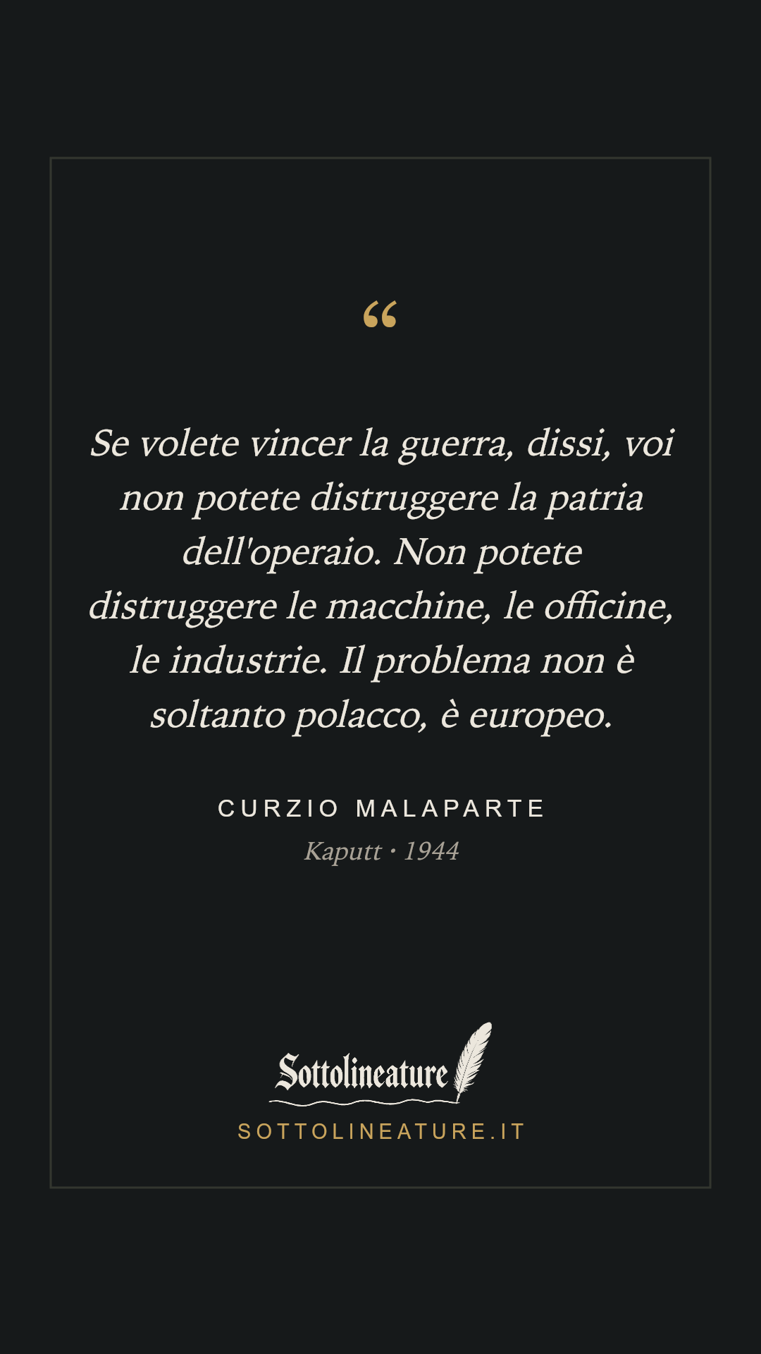 «Se volete vincer la guerra, dissi, voi non potete distruggere la patria dell'operaio. Non potete distruggere le macchine, le officine, le industrie. Il problema non è soltanto polacco, è europeo.» — Curzio Malaparte, Kaputt (1944). Grafica Sottolineature, versione scura.