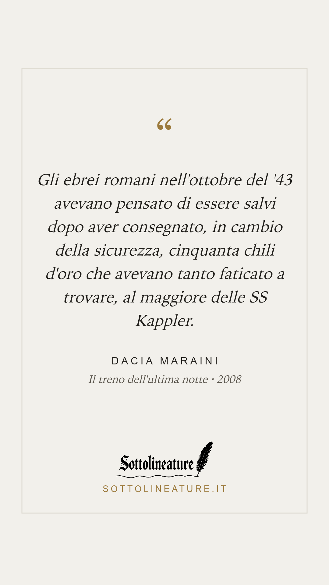 «Gli ebrei romani nell'ottobre del '43 avevano pensato di essere salvi dopo aver consegnato, in cambio della sicurezza, cinquanta chili d'oro che avevano tanto faticato a trovare, al maggiore delle SS Kappler.» — Dacia Maraini, Il treno dell'ultima notte (2008). Grafica Sottolineature, versione chiara.