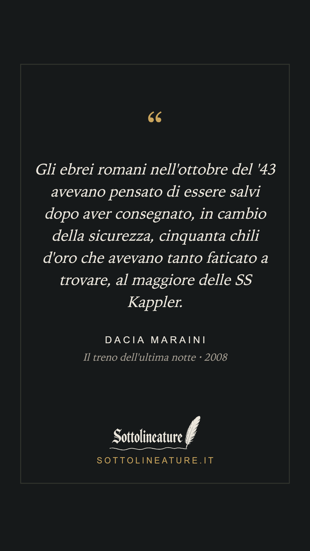 «Gli ebrei romani nell'ottobre del '43 avevano pensato di essere salvi dopo aver consegnato, in cambio della sicurezza, cinquanta chili d'oro che avevano tanto faticato a trovare, al maggiore delle SS Kappler.» — Dacia Maraini, Il treno dell'ultima notte (2008). Grafica Sottolineature, versione scura.