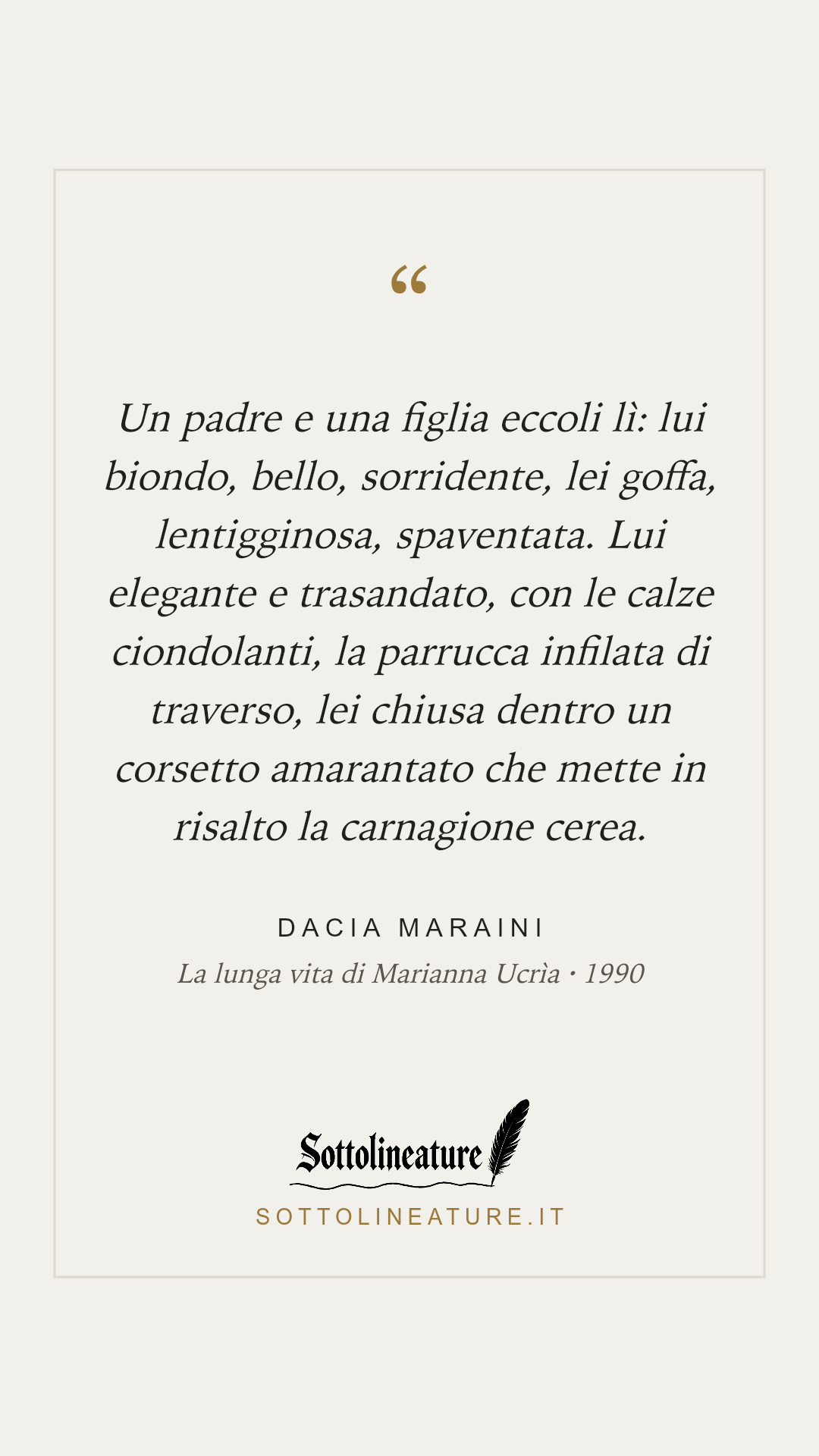 «Un padre e una figlia eccoli lì: lui biondo, bello, sorridente, lei goffa, lentigginosa, spaventata. Lui elegante e trasandato, con le calze ciondolanti, la parrucca infilata di traverso, lei chiusa dentro un corsetto amarantato che mette in risalto la carnagione cerea.» — Dacia Maraini, La lunga vita di Marianna Ucrìa (1990). Grafica Sottolineature, versione chiara.
