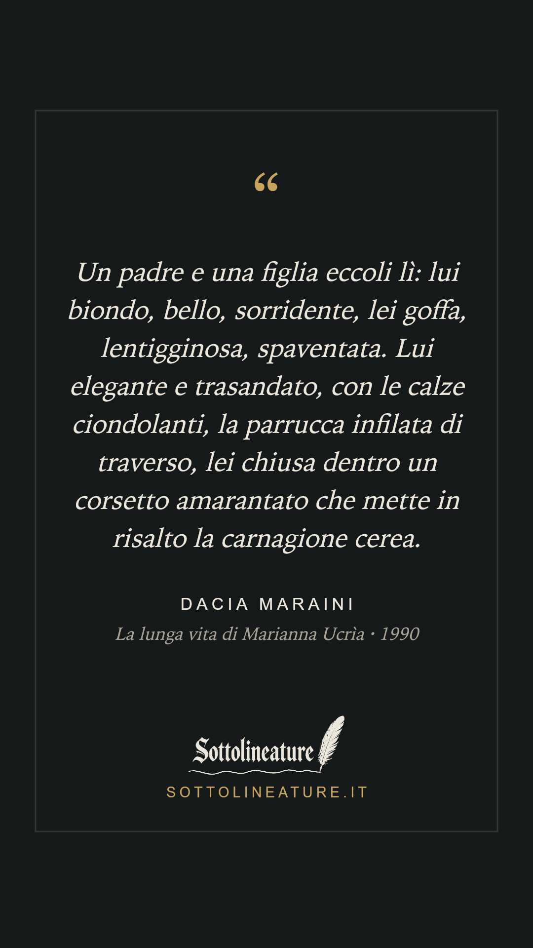 «Un padre e una figlia eccoli lì: lui biondo, bello, sorridente, lei goffa, lentigginosa, spaventata. Lui elegante e trasandato, con le calze ciondolanti, la parrucca infilata di traverso, lei chiusa dentro un corsetto amarantato che mette in risalto la carnagione cerea.» — Dacia Maraini, La lunga vita di Marianna Ucrìa (1990). Grafica Sottolineature, versione scura.