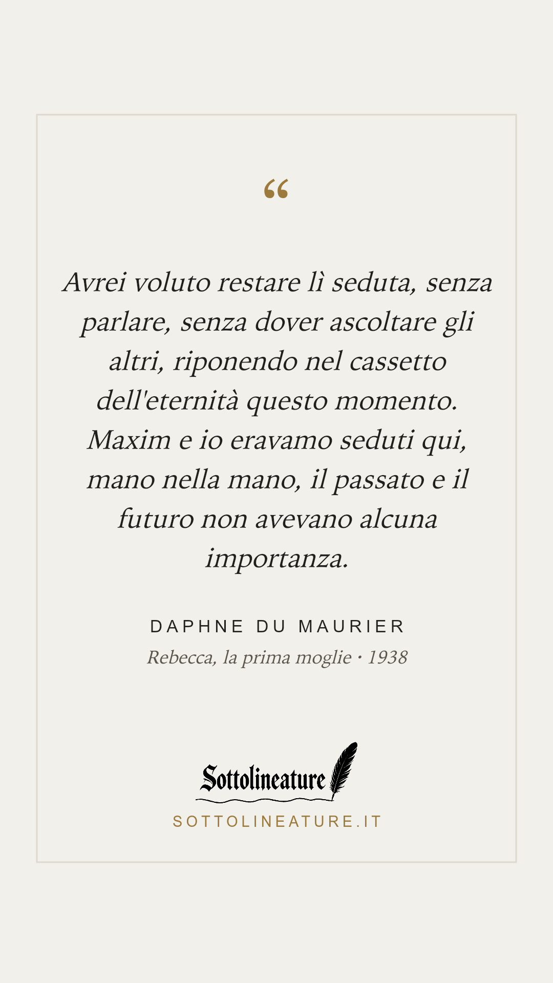 «Avrei voluto restare lì seduta, senza parlare, senza dover ascoltare gli altri, riponendo nel cassetto dell'eternità questo momento. Maxim e io eravamo seduti qui, mano nella mano, il passato e il futuro non avevano alcuna importanza.» — Daphne du Maurier, Rebecca, la prima moglie (1938). Grafica Sottolineature, versione chiara.