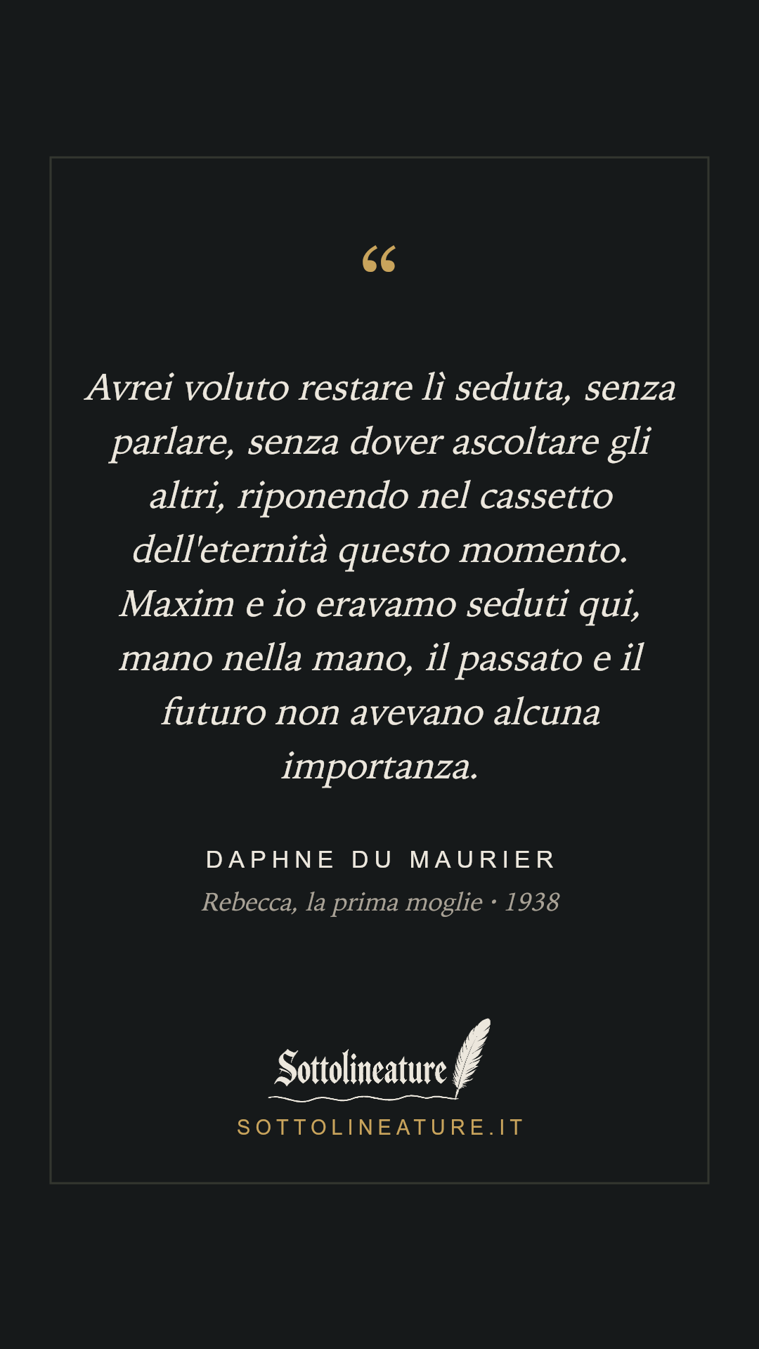 «Avrei voluto restare lì seduta, senza parlare, senza dover ascoltare gli altri, riponendo nel cassetto dell'eternità questo momento. Maxim e io eravamo seduti qui, mano nella mano, il passato e il futuro non avevano alcuna importanza.» — Daphne du Maurier, Rebecca, la prima moglie (1938). Grafica Sottolineature, versione scura.