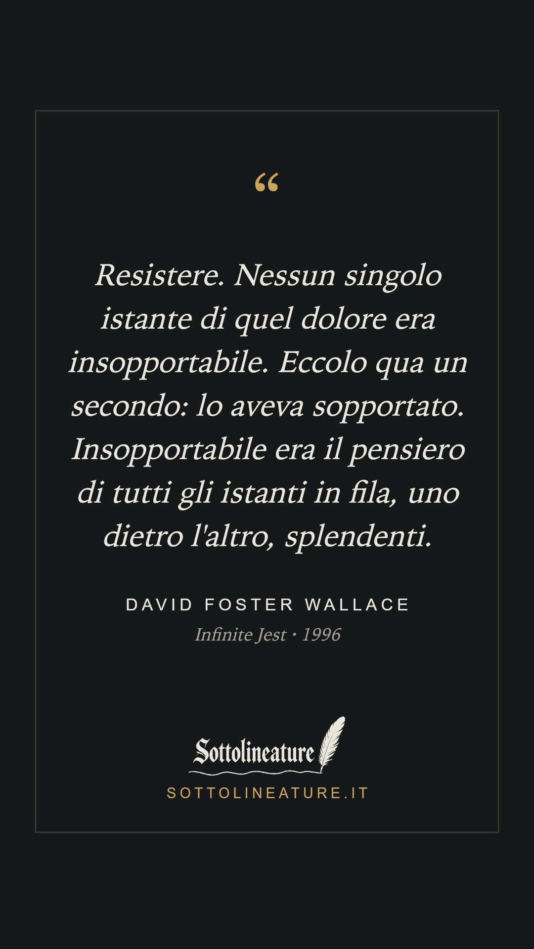 «Resistere. Nessun singolo istante di quel dolore era insopportabile. Eccolo qua un secondo: lo aveva sopportato. Insopportabile era il pensiero di tutti gli istanti in fila, uno dietro l'altro, splendenti.» — David Foster Wallace, Infinite Jest (1996). Grafica Sottolineature, versione scura.