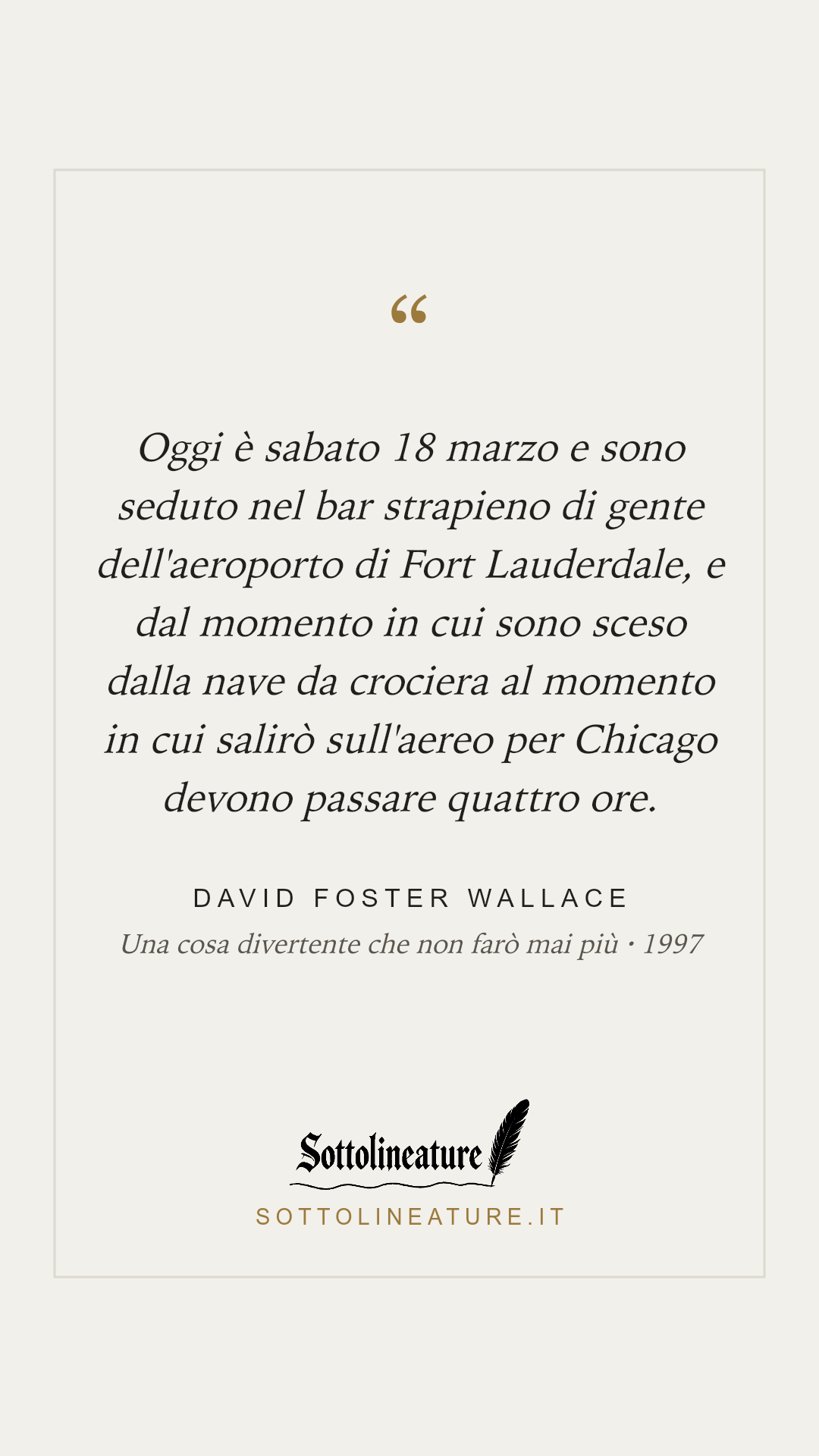«Oggi è sabato 18 marzo e sono seduto nel bar strapieno di gente dell'aeroporto di Fort Lauderdale, e dal momento in cui sono sceso dalla nave da crociera al momento in cui salirò sull'aereo per Chicago devono passare quattro ore.» — David Foster Wallace, Una cosa divertente che non farò mai più (1997). Grafica Sottolineature, versione chiara.