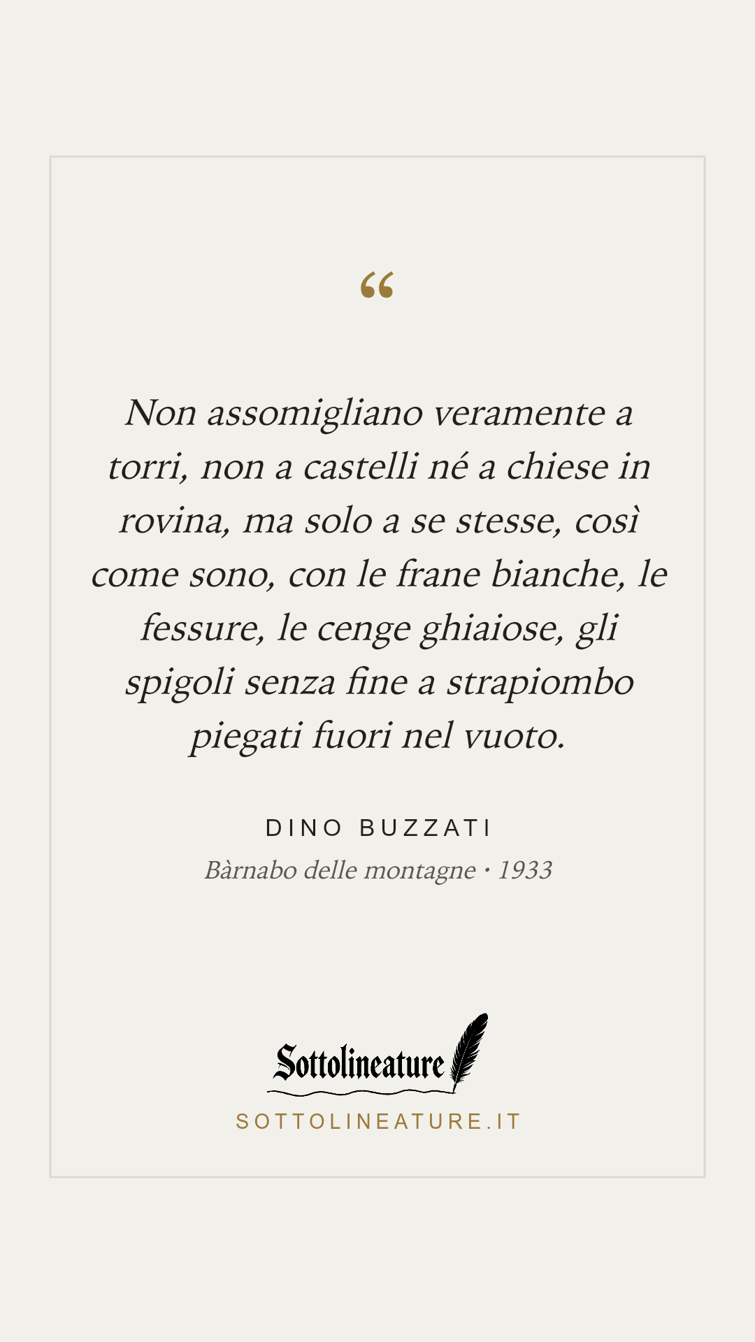 «Non assomigliano veramente a torri, non a castelli né a chiese in rovina, ma solo a se stesse, così come sono, con le frane bianche, le fessure, le cenge ghiaiose, gli spigoli senza fine a strapiombo piegati fuori nel vuoto.» — Dino Buzzati, Bàrnabo delle montagne (1933). Grafica Sottolineature, versione chiara.