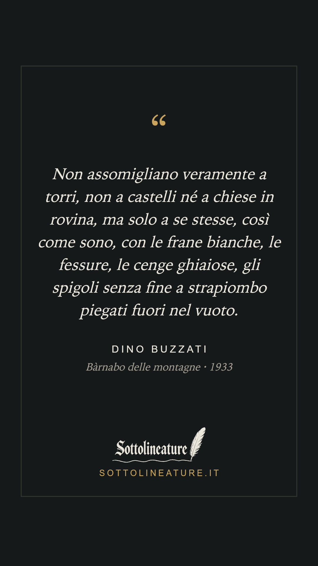 «Non assomigliano veramente a torri, non a castelli né a chiese in rovina, ma solo a se stesse, così come sono, con le frane bianche, le fessure, le cenge ghiaiose, gli spigoli senza fine a strapiombo piegati fuori nel vuoto.» — Dino Buzzati, Bàrnabo delle montagne (1933). Grafica Sottolineature, versione scura.
