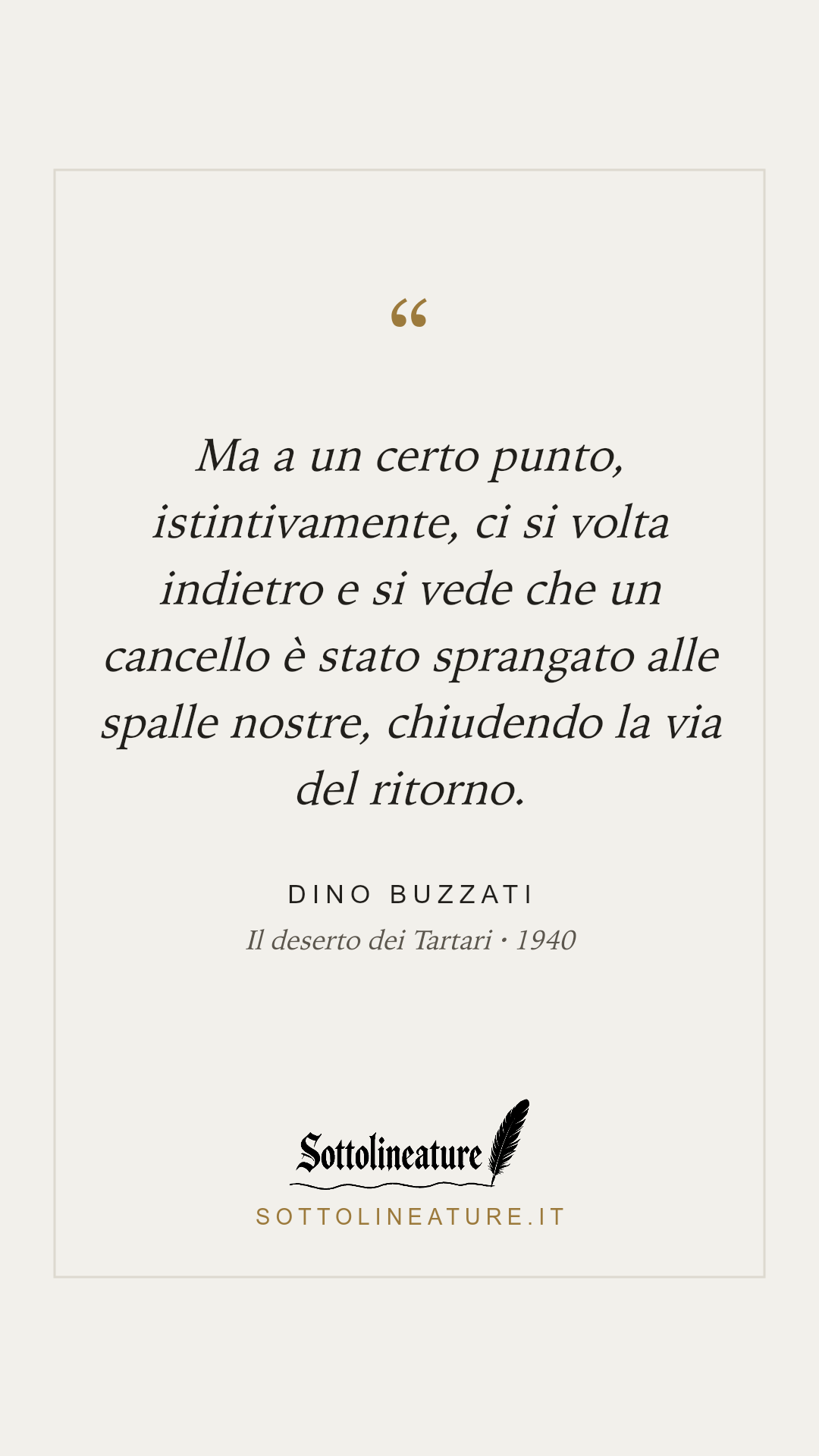 «Ma a un certo punto, istintivamente, ci si volta indietro e si vede che un cancello è stato sprangato alle spalle nostre, chiudendo la via del ritorno.» — Dino Buzzati, Il deserto dei Tartari (1940). Grafica Sottolineature, versione chiara.