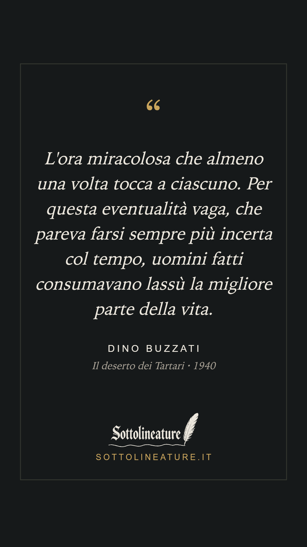 «L'ora miracolosa che almeno una volta tocca a ciascuno. Per questa eventualità vaga, che pareva farsi sempre più incerta col tempo, uomini fatti consumavano lassù la migliore parte della vita.» — Dino Buzzati, Il deserto dei Tartari (1940). Grafica Sottolineature, versione scura.